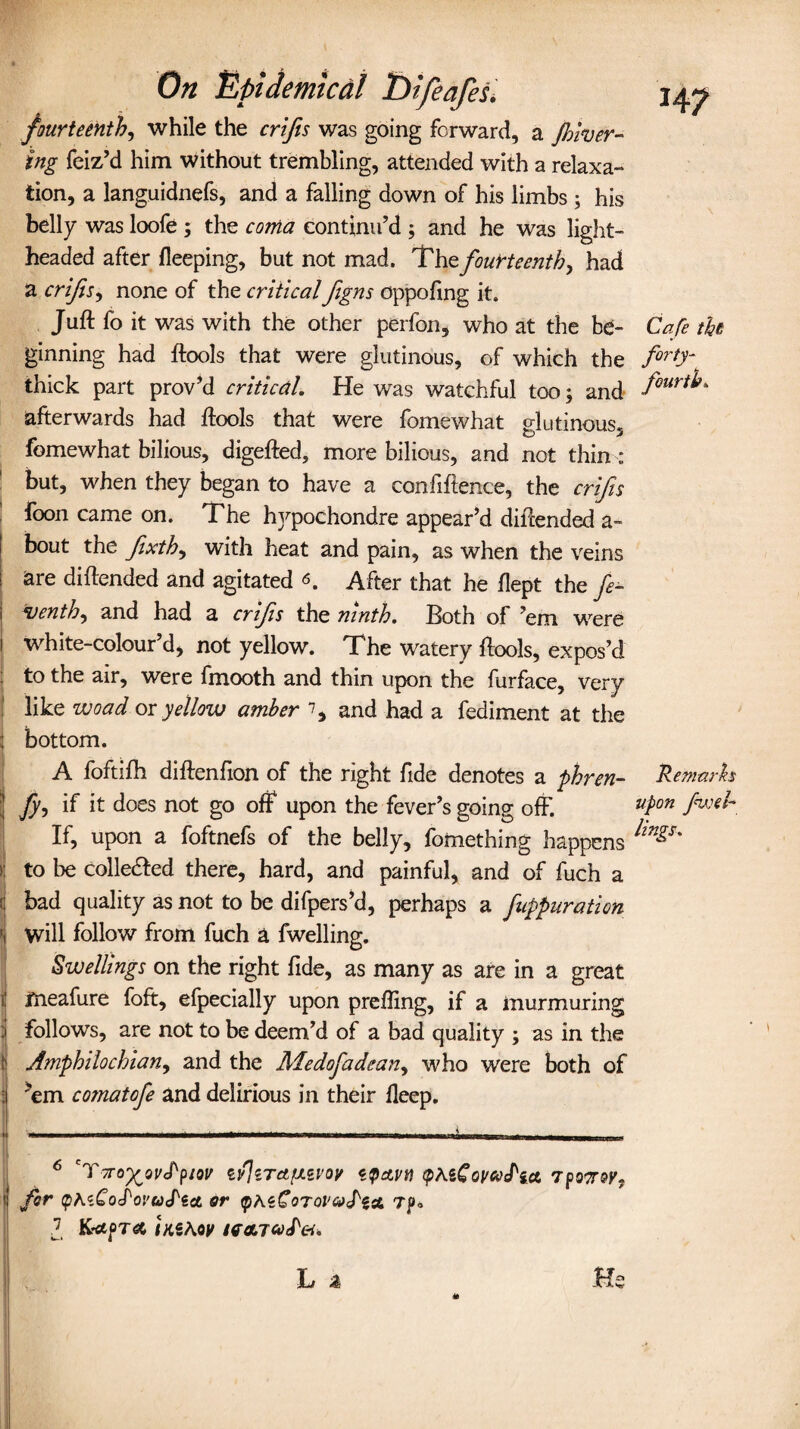 fourteenth, while the crifis was going forward, a filter¬ ing feiz’d him without trembling, attended with a relaxa¬ tion, a languidnefs, and a falling down of his limbs; his belly was loofe ; the coma continu’d ; and he was light¬ headed after fleeping, but not mad. The fourteenth, had a crifis, none of the criticalfigns oppofing it. Juft fo it was with the other perfon, who at the be¬ ginning had ftools that were glutinous, of which the thick part prov’d critical. He was watchful too; and afterwards had ftools that were fomewhat glutinous, fomewhat bilious, digefted, more bilious, and not thin : but, when they began to have a confiftence, the crifis foon came on. The hvpochondre appear’d diftended a- bout the fxth, with heat and pain, as when the veins are diftended and agitated <s. After that he flept the fe- tenth^ and had a crifs the ninth. Both of ’em were white-colour’d, not yellow. The watery ftools, expos’d to the air, were fmooth and thin upon the furface, very like woad or yellow amber % and had a fediment at the j bottom. A foftifh diftenfion of the right fide denotes a phren- ' fy-> if it does not go off upon the fever’s going off'. If, upon a foftnefs of the belly, fomething happens >: to be collected there, hard, and painful, and of fuch a i bad quality as not to be difpers’d, perhaps a fuppuration ' Will follow from fuch a fwelling. Swellings on the right fide, as many as are in a great ) ifneafure foft, efpecially upon prefling, if a murmuring : follows, are not to be deem’d of a bad quality ; as in the \ Amphilochian, and the Medofadean, who were both of : ’em comatofe and delirious in their fleep. Cafe the forty- fourth. Remarks upon fwti¬ lings-. 6 'TtTO'^QvS'PIOV Zv]lTcLfA<ZVOV <c$AVtt (fiKiCOVCoflA 7p07T0V, | for <pK<t£oJ'ovU(Pe& or yhzCoTQi'&S'iA