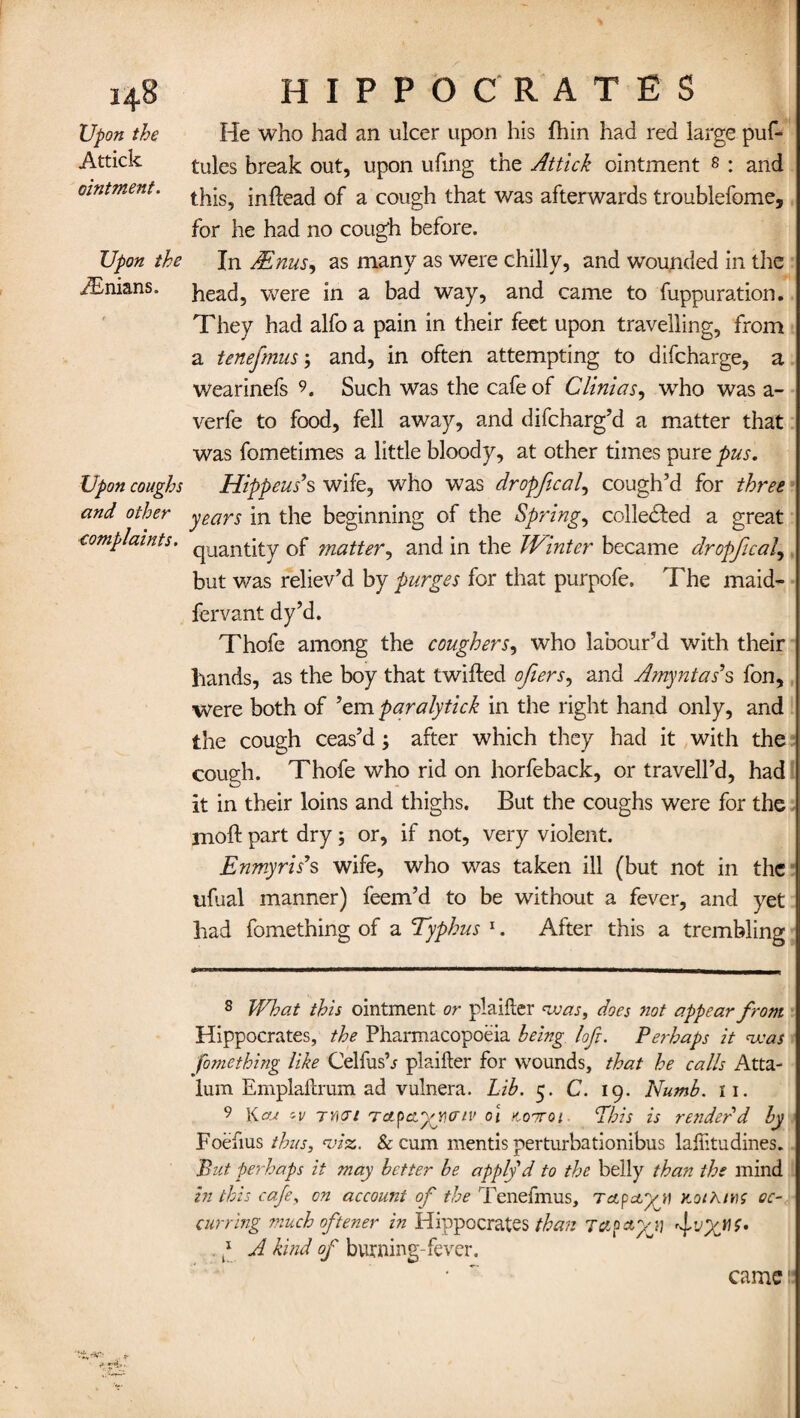 Upon the Attick ointment. Upon the Asnians. Upon coughs and other complaints. He who had an ulcer upon his fhin had red large puf- tules break out, upon ufing the Attick ointment 8 : and this, inftead of a cough that was afterwards troublefome, for he had no cough before. In JEnus, as many as were chilly, and wounded in the head, were in a bad way, and came to fuppuration. They had alfo a pain in their feet upon travelling, from a tenefmus; and, in often attempting to difcharge, a wearinefs 9. Such was the cafe of Clinias, who was a - verfe to food, fell away, and difcharg’d a matter that was fometimes a little bloody, at other times pure pus. Hippeus's wife, who was dropfical, cough’d for three years in the beginning of the Springs collected a great quantity of ?natter, and in the Winter became dropfical, but was reliev’d by purges for that purpofe. The maid' fervant dy’d. Thofe among the coughers, who labour’d with their hands, as the boy that t willed ofiers, and Amy nt a s' s fon, were both of ’em paralytick in the right hand only, and the cough ceas’d; after which they had it with the cough. Thofe who rid on horfeback, or travell’d, had it in their loins and thighs. But the coughs were for the moft part dry 5 or, if not, very violent. Enmyris's wife, who was taken ill (but not in the ufual manner) feem’d to be without a fever, and yet had fomething of a Typhus 1. After this a trembling 8 What this ointment or plailter was, does not appear from Hippocrates, the Pharmacopoeia being lofi. Perhaps it was fomething like Celfush plaifter for wounds, that he calls Atta- lum Emplaftrum ad vulnera. Lib. 5. C. 19. Numb. 11. 9 Kcu zv TYicri Tapaytunv 01 nooroi Phis is render'd by 1 Foefius thus, viz. & cum mentis perturbationibus lallitudines. But perhaps it may better be apply d to the belly than the mind in this cafe, on account of the Tenefmus, rapetyi) rot kins oc¬ curring much oftener in Hippocrates than Tapctyj) frjyuf. * A kind of burning-fever. • ~ came
