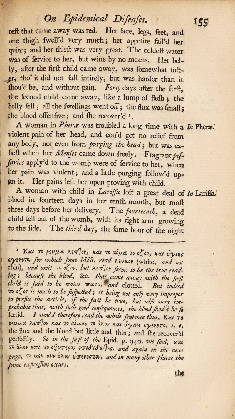 ■i d On Epidemical Difeafes. reft that came away was red. Her face, legs, feet, and one thigh fwell’d very much; her appetite fail’d her quite; and her thirft was very great. The coldeft water was of fervice to her, but wine by no means. Her bel¬ ly, after the firft child came away, was fomewhat foft- Njpr, tho’ it did not fall intirely, but was harder than it fhou’d be, and without pain. Forty days after the firft, the fecond child came away, like a lump of flefh ; the belly fell; all the fwellings went off; the flux was finally the blood offenfive; and fhe recover’d * 1. A woman in P her re was troubled a long time with a In Phene,' violent pain of her head, and cou’d get no relief from any body, nor even from purging the head; but was ea- fieft when her Menfes came down freely. Fragrant pef¬ faces apply’d to the wTomb were of fervice to her, when her pain was violent; and a little purging follow’d up¬ on it. Her pains left her upon proving with child. A woman with child in Larijfa loft a great deal of In Lariflh; blood in fourteen days in her tenth month, but moft three days before her delivery. Thz fourteenth, a dead child xell out of the womb, with its right arm growing to the fide. The third day, the fame hour of the night 1 KCU TV fCVlACt tewlov, KCU 7V al^cL TO O^OV, K'JU vy/tf$ , lyivzio. for which fo?ne MSS. read teuitov (white, and not thin), and omit to o'(ov. but A$tt7qv feems to be the true read- ing , becaufe the blood. See. that came away with the firjl (hild is faid to be nrohv 'sravv,*and clotted. But indeed to is much to be fufpedied; it being not 07ily very improper j to prefix the article, if the faa be true, but alfo very im~ ? probable that, with fitch good conferences, the bloodflood d be fo j foetid. I wou d thei efore read the whole fentence thus, Kcu to piVfAct AiTrjov KCU TO ajpa, to ohov kcu uysvc zyzvzro. i. e. I the flux and the blood but little and thin; and fhe recover’d ' perfectly. So in the firfi of the Epid. p. 940. we find, kcu i to Qhov Z7ri TO atvTzpoV' ztti<P/<Pop%. and again in the next ■ page, to y.zv ow oKou vsriyomy. and in ma?iy other places the l fame exprefion occurs,. the
