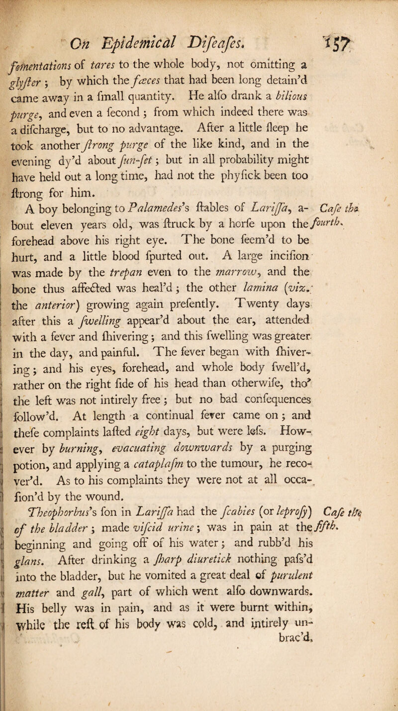 fomentations of tares to the whole body, not omitting a glyjler 3 by which the faces that had been long detain’d came away in a fmall quantity. He alfo drank a bilious purge, and even a fecond 3 from which indeed there was a difcharge, but to no advantage. After a little deep he took another ftrong purge of the like kind, and in the evening dy’d about funfttbut in all probability might have held out a long time, had not the phyfick been too ftrong for him. A boy belonging to Palamedes's dables of Lari [fa, a- Cafe thz bout eleven years old, was ftruck by a horfe upon thq fourth* forehead above his right eye. The bone feem’d to be hurt, and a little blood fpurted out. A large incifion was made by the trepan even to the marrow, and the bone thus affe&ed was heal’d 3 the other lamina {viz* the anterior) growing again prefently. Twenty days after this a f welling appear’d about the ear, attended 1 with a fever and drive ring 3 and this fwelling was greater in the day, and painful. The fever began with fhiver- ing; and his eyes, forehead, and whole body fwell’d, rather on the right fide of his head than otherwife, tho* the left was not intirely free 3 but no bad confequences follow’d. At length a continual fever came on 3 and .1 thefe complaints laded eight days, but were kfs. How- j ever by burning, evacuating downwards by a purging potion, and applying a cataplafm to the tumour, he reco-* ver’d. As to his complaints they were not at all occa-. : fion’d by the wound. Theoph or bus's fon in Lariffa had the fcabies (or leprofy) Cafe tik 1 of the bladder 3 made vifcid urine 3 was in pain at th^ fifth. : beginning and going off of his water 3 and rubb’d his i glans. After drinking a Jharp diuretick nothing pafs’d i into the bladder, but he vomited a great deal of purulent \ matter and gall, part of which went alfo downwards. ; His belly was in pain, and as it were burnt within. While the reft of his body was cold, and ijntirely un¬ brac’d.