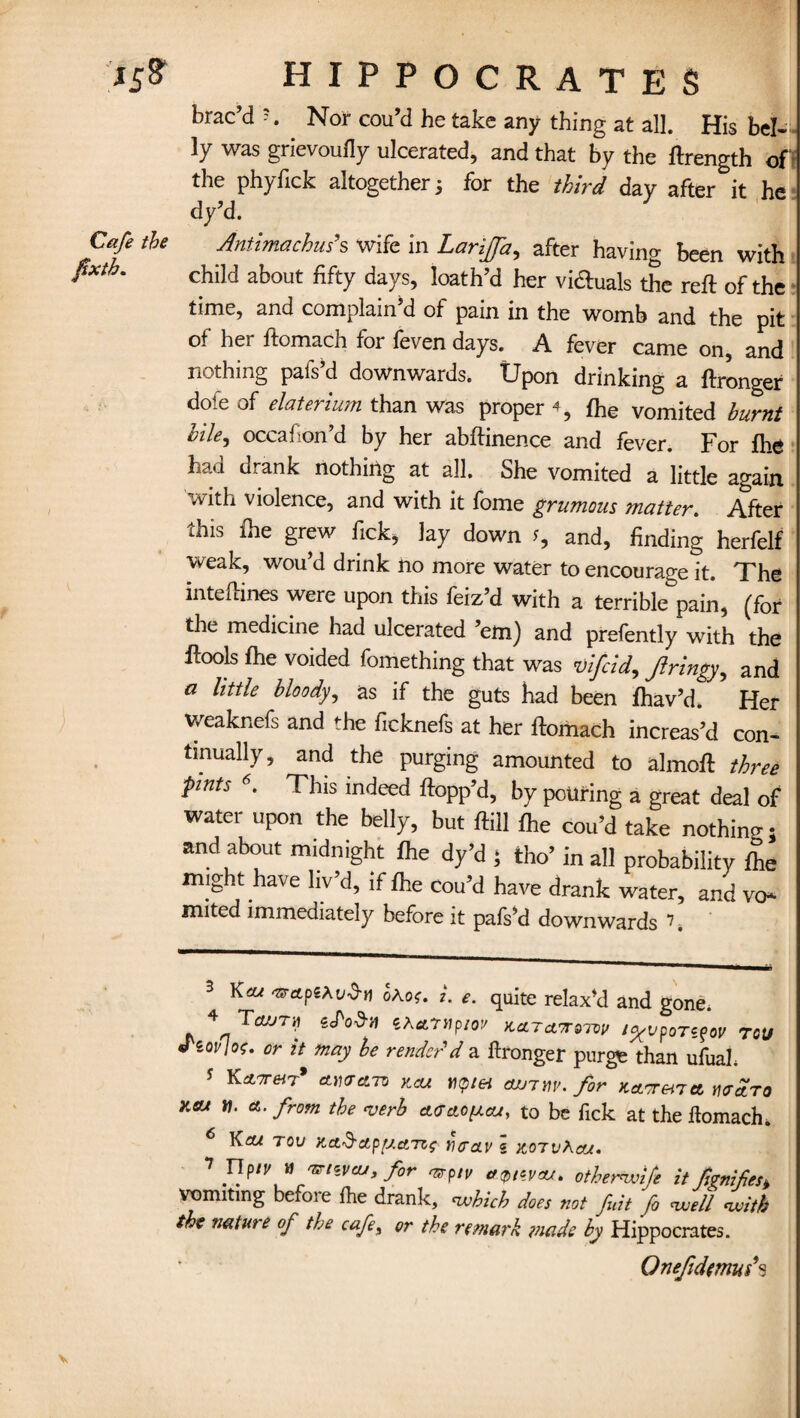 brac’d Nor cou’d he take any thing at all. His be!- - ly was grievoufly ulcerated, and that by the ftrength of' the phyfick altogether 5 for the third day after it he dy’d. the Antimachus’s wife in Larijfa^ after having been with child about fifty days, loath’d her vi&uals the reft of the time, and complain’d of pain in the womb and the pit of her ftomach foi feven days. A fever came on, and nothing pafs’d downwards. Upon drinking a ftronger dole of elaterium than was proper % fhe vomited burnt vile^ occafon d by her abftinence and fever. For fhe had drank nothing at all. She vomited a little again with violence, and with it fome grumous matter. After this fhe grew fick, lay down and, finding herfelf weak, wou’d drink no more water to encourage it. The inteftines were upon this feiz’d with a terrible pain, (for the medicine had ulcerated ’em) and prefently with the ftools fhe voided fomething that was vifcid, Jlringy, and a little bloody, as if the guts had been fhav’d. Her weaknefs and ♦-he ficknefs at her ftomach increas’d con¬ tinually, and the purging amounted to almoft three ■pints 6. This indeed flopp’d, by pollring a great deal of water upon the belly, but ftill fhe cou’d take nothing; and about midnight fhe dy’d ; fcho’ in all probability fhe might have liv’d, if fhe cou’d have drank water, and vo* mited immediately before it pafs’d downwards k 3 Kcu ohos. i. e. quite relax’d and gone* 4 TcLfJ7y ePod-U 5Afltr»p/o:/ KiLTCV7TQ7V0 t^VpoT^OV TQU * or mad render'd a ftronger purge than ufuah 5 K*™7# >icu tiQiei ajjirv. for Kctonm* waro Keu n. a. from the <verb ctaciOfxcu, to be fick at the ftomach. )heu tov /tct’d-ctpfj.ctTZf ncav « vlo'TvXm. 7 F!ptV,W vtiVeu>f°r tfQiwru. otherwife it fignifes* vomiting before fhe drank, which does not fu.it fo well with the natut e of the cafe, or the remark made by Hippocrates. Qnejidtmus*s