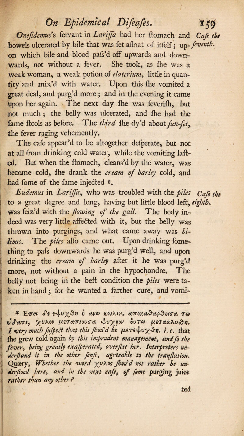 Onefidcmus’s fervant in Larijfa had her ftomach and Cafe the bowels ulcerated by bile that was fet afloat of itfelf; up-fiventh. on which bile and blood pafs’d off upwards and down- wards, not without a fever. She took, as fhe was a weak woman, a weak potion of elaterium, little in quan¬ tity and mix’d with water. Upon this fhe vomited a great deal, and purg’d more \ and in the evening it came upon her again. The next day file was feverifh, but not much ; the belly was ulcerated, and fhe had the fame ftools as before. The third fhe dy’d about fun-fet> the fever raging vehemently. The cafe appear’d to be altogether defperate, but not at all from drinking cold water, while the vomiting laft- ed. But when the ftomach, cleans’d by the water, was become cold, fhe drank the cream of barley cold, and had fome of the fame injected 8. Eudemus in Larijfa, who was troubled with the piles Cafe the to a great degree and long, having but little blood left, eighth. was feiz’d with the flowing of the gall. The body in- 1 deed was very little affected with it, but the belly was thrown into purgings, and what came away was bi- ' lions. The piles alfo came out. Upon drinking fome- thing to pafs downv/ards he was purg’d well, and upon I drinking the cream of barley after it he was purg’d [ more, not without a pain in the hypochondre. The i belly not being in the beft condition the piles were ta¬ li ken in hand; for he wanted a farther cure, and vomi- ----— --— -.—.—.—.— -- ■ ’ ; 8 Et# M dt^a JC0/A./W, anroy,dL.§cL^H?dO Tftt 1 VcPetTi, Xv^ov pSTAvtovcra. 4'vX?0V ®UT<y 1 I very much fufpett that this Jhou d be i- e. that fhe grew cold again by this imprudent management, andfo the \ fever, being greatly exafperated, overfett her. biterpreters un- : derfand it in the other fenfe, agreeable to the tranfation. ( Qusery, Whether the word flood'd not rather be un- , derflood here, and in the next cafe, of feme purging juice rather than any other ? ted