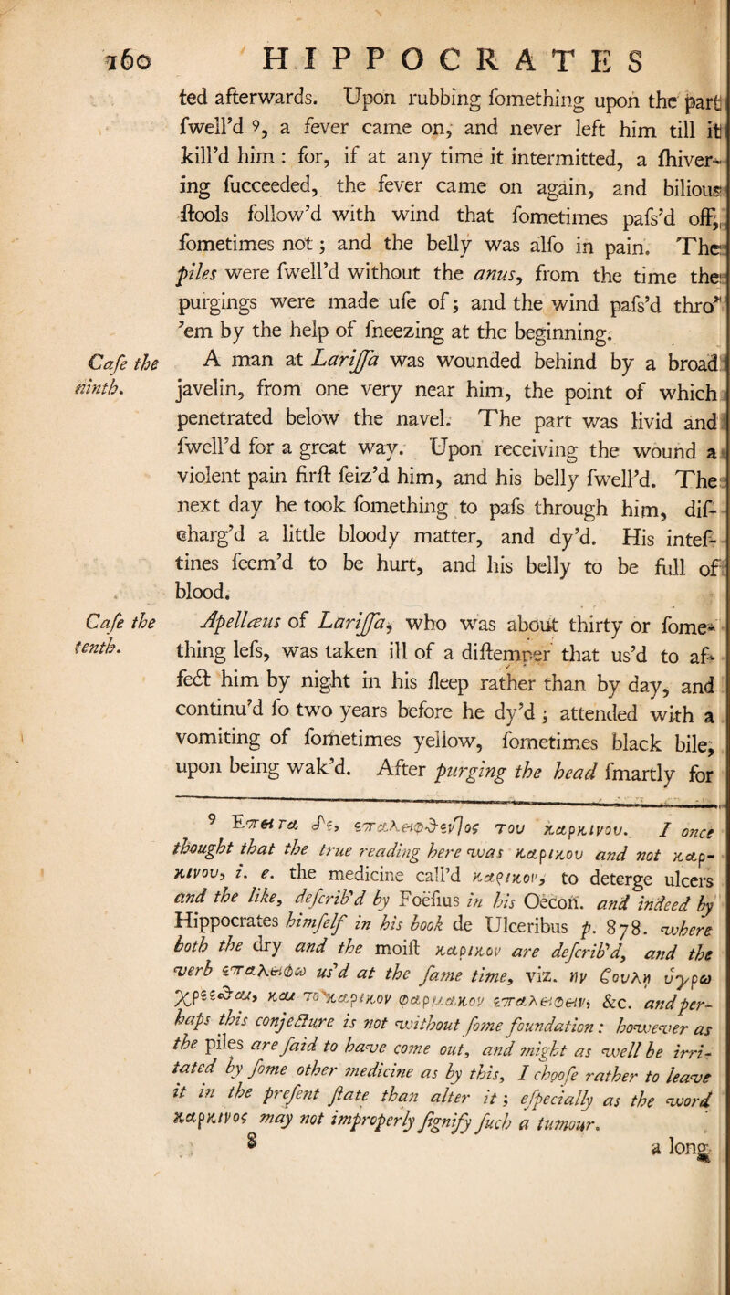 ted afterwards. Upon rubbing fomething upon the part fwelFd 9, a fever came on, and never left him till it kill'd him : for, if at any time it intermitted, a fhiver- ing fucceeded, the fever came on again, and bilious ftools follow’d with wind that fometimes pafs’d off„ fometimes not; and the belly was alfo in pain. The piles were fwell’d without the anus, from the time the: purgings were made ufe of; and the wind pafs’d thro* ’em by the help of fneezing at the beginning. Cafe the A man at Larijfa was wounded behind by a broad ninth. javelin, from one very near him, the point of which penetrated below the navel. The part was livid and fwell’d for a great way. Upon receiving the wound a violent pain firft feiz’d him, and his belly fwell’d. The next day he took fomething to pafs through him, dif- eharg’d a little bloody matter, and dy’d. His intef- tines feem’d to be hurt, and his belly to be full of blood. Cafe the Ap ell a us of Larijfa* who was about thirty or fome- fenth. thing lefs, was taken ill of a diftemper that us’d to aF fe& him by night in his deep rather than by day, and continu’d fo two years before he dy’d ; attended with a vomiting of fometimes yellow, fometimes black bile; upon being wak d. After purging the head fmartly for 9 Enr nr a. cN, tKcLhetp-d-cflo; TOV ftctpKivov. I once thought that the true reading here was Kap/x,ou and not xetp- ji/vou, i. e. the medicine call’d KctptKot'j to deterge ulcers and the like, defined by Foefius in his Oecofi. and indeed by Hippocrates himfelf in his book de Ulceribus p. 878. where both the dry and the moift k,cioi>iov are deferib'a, and the verb S'Tahieubu us'd at the fatne time, viz. wy CovKy vypco yjpiiczcu, Kca 7 o^ctpitcov 0ApfAAKov vreiheiQetVi Sec. and per¬ haps this conjecture is not without fo?ne foundation: however as the piles are faid to have come out, and might as well be irri- tated by feme other medicine as by this, I ch90fee rather to leave it in the prefent fate than alter it; especially as the word Xcr.fKtPoc may not improperly fignify fuch a tumour. $ a lono£