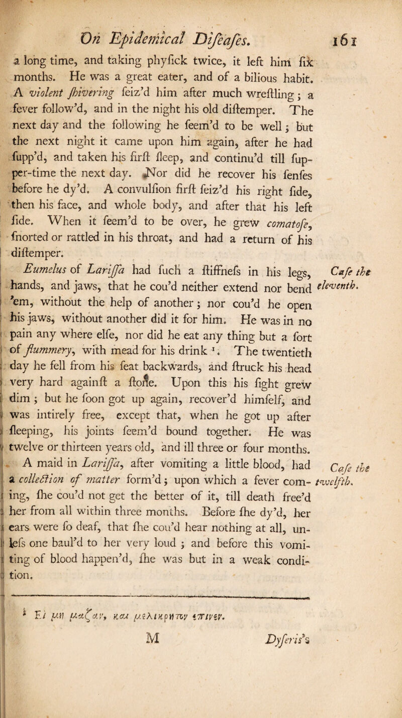 a long time, and taking phyfick twice, it left him fix months. He was a great eater, and of a bilious habit. A violent Jhivering feiz’d him after much wreftling; a fever follow’d, and in the night his old diftemper. The next day and the following he feem’d to be well; but the next night it came upon him again, after he had fupp’d, and taken his ftrft deep, and continu’d till fup- per-time the next day. *Nor did he recover his fenfes before he dy’d. A convulfion Hr ft leiz’d his right fide, then his face, and whole body, and after that his left fide. When it feem’d to be over, he grew comatofe, fnorted or rattled in his throat, and had a return of his diftemper. Eumelus of Larijfa had fuch a ftiffnefs in his legs, Cafe the hands, and jaws, that he cou’d neither extend nor bend eleventh. 'em, without the help of another; nor cou’d he open his jaws, without another did it for him. He was in no pain any where elfe, nor did he eat any thing but a fort of flummery, with mead for his drink 1. The twentieth day he fell from his feat backwards, and ftruck his head very hard again ft a fto^e. Upon this his fight grew dim; but he foon got up again, recover’d himfelf, and was intirely free, except that, when he got up after fleeping, his joints feem’d bound together. He was twelve or thirteen years old, and ill three or four months. A maid in Larijfa, after vomiting a little blood, had Cafe the a collection of inatter form’d; upon which a fever com- twelfth* ing, {he cou’d not get the better of it, till death free’d her from all within three months. Before fhe dy’d, her ears were fo deaf, that fhe cou’d hear nothing at all, un- iefs one baul’d to her very loud ; and before this vomi¬ ting of blood happen’d, fhe was but in a weak condi¬ tion. * E/ yil ytijav, kcu yiAiupti'/zy *7rtnv, M Dyflerif s