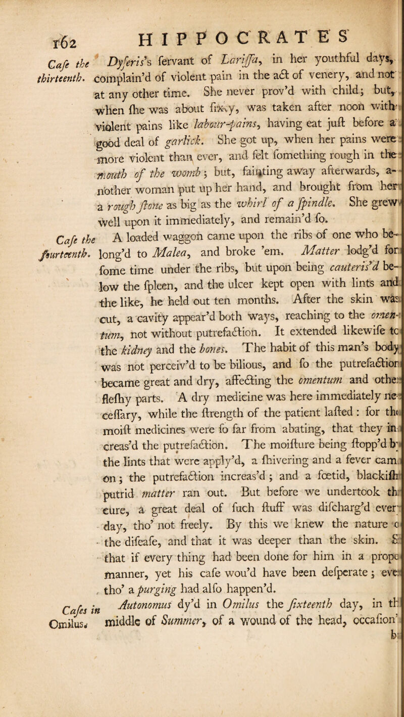 t62 HIPPOCRAT E S Cafe the Dyferis’s fervant of Larijfar, in her youthful days, thirteenth. complain’d of violent pain in the a£l of venery, and not at any other time. She never prov’d with child; but, when fhe was about fixcy, was taken after noon with' Violent pains like labour-pains, having eat juft before a good deal of garlick. She got up, when her pains were more violent than ever, and felt fomething rough in the fHotctb of the nmnb; but, fainting away afterwards, a- n'other woman put up her hand, and brought from her a rough/tone as big as the whirl of a fpindle. She grew well upon it immediately, and remain’d fo. Cafe the A loaded waggon came upon the ribs of one who be- fsurteenth. long’d to Idalea, and broke em. JVlatter loug d for fome time under the ribs, but upon being cauteris'd be¬ low the fpleen, and the ulcer kept open with lints and the like, he held out ten months. After the skin was cut, a cavity appear’d both ways, reaching to the omek- tum, not without putrefaction. It extended likewife to the kidney and the bones. The habit of this man’s body was not perceiv’d to be bilious, and fo the putrefaCtior became great and dry, affeCting the omentum and othe: flefhy parts. A dry medicine was here immediately nee ceffary, while the ftrength of the patient lafted : for th moift medicines were fo far from abating, that they in: creas’d the putrefaction. The moift tire being flopp’d b; the lints that were apply’d, a {hivering and a fever cam. on; the putrefaction increas’d ; and a foetid, blackifti putrid matter ran out. But before we undertook thr Cure, a great deal of fuch fluff was difcharg’d ever;' day, tho’ not freely. By this we knew the nature c - the difeafe, and that it was deeper than the skin. S: that if every thing had been done for him in a prope manner, yet his cafe wou’d have been defperate; ever , tho’ a purging had alfo happen’d. Cafes in Autonomus dy’d in Omilus the fixteenth day, in tH Omilusrf middle of Summer, of a wound of the head, cccafioff