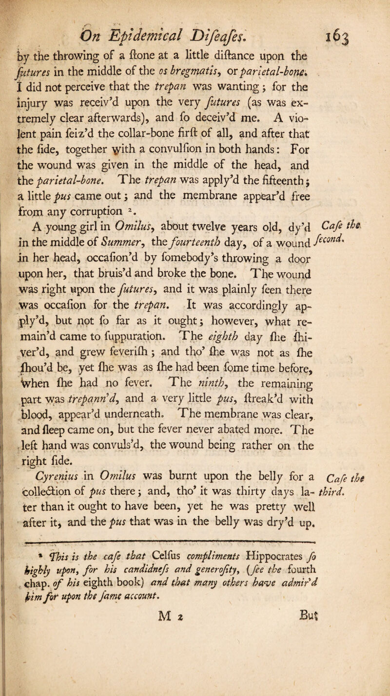 by the throwing of a Hone at a little diftance upon the futures in the middle of the osbregmatis, or parietal-bom. I did not perceive that the trepan was wanting ; for the injury was receiv’d upon the very futures (as was ex¬ tremely clear afterwards), and fo deceiv’d me. A vio¬ lent pain feiz’d the collar-bone firft of all, and after that the fide, together ^ith a convulfion in both hands: For the wound was given in the middle of the head, and the parietal-bone. The trepan was apply’d the fifteenth; a little pus came out; and the membrane appear’d free from any corruption 2. A young girl in Omilus, about twelve years old, dy’d Cafe ths in the middle of Summer, the fourteenth day, of a wound fecQn^' in her head, occafion’d by fomebody’s throwing a door upon her, that bruis’d and broke the bone. The wound was right upon the futures, and it was plainly feen there was occafion for the trepan. It was accordingly ap¬ ply’d, but not fo far as it ought; however, what re¬ main’d came to fuppuration. The eighth day fire fhi- Ver’d, and grew feVerifh ; and tho’ fhe was not as fhe fhou’d be, yet (he was as Ihe had been fome time before, When fhe had no fever. The ninths the remaining part was trepann'd^ and a very little pits, Hreak’d with blood, appear’d underneath. The membrane was clear, and fleep came on, but the fever never abated more. The left hand was convuls’d, the wound being rather on the right fide. Cyrenius in Omilus was burnt upon the belly for a Cafe the cohesion of pus there; and, tho’ it was thirty days la- third. ter than it ought to have been, yet he was pretty well after it, and the pus that was in the belly was dry’d up. ——*——  1 * This is the cafe that Celfus compliments Hippocrates fo highly upon, for his candidnefs and generofty, {fee the fourth chap, of his eighth book) and that many others ka<ve admir'd him for upon the fame account. M 2 But