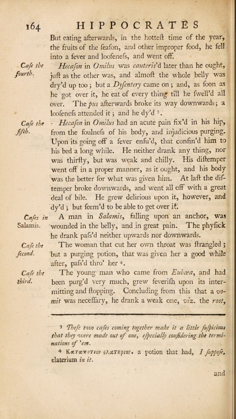 Cafe the fourth. Cafe the fifth. Cafes in Salamis. Cafe the fecond« Cafe the third. But eating afterwards, in the hotted: time of the year, the fruits of the feafon, and other improper food, he fell into a fever and loofenefs, and went off. Hecafon in Omilus was cauteris'd later than he ought, juft as the other was, and almoft the whole belly was dry’d up too ; but a Dyfentery came on ; and, as foon as he got over it, he eat of every thing till he fwell’d all over. The pus afterwards broke its way downwards; a loofenefs attended it; and he dy’d ' Hecafon in Omilus had an acute pain fix'd in his hip, from the foulnefs of his body, and injudicious purging. Upon its going off a fever enfu’d, that confin’d him to his bed a long while. He neither drank any thing, nor was thirfty, but was weak and chilly. His diftemper went off in a proper manner, as it ought, and his body was the better for what was given him. At Iaft the dif¬ temper broke downwards, and went all off with a great deal of bile. He grew delirious upon it, however, and dy’d; but feem’d to be able to get over it, A man in Salamis, falling upon an anchor, was wounded in the belly, and in great pain. The phyfick he drank pafs’d neither upwards nor downwards. The woman that cut her own throat was ftrangled ; but a purging potion, that was given her a good while after, pafs’d thro’ her 4. The young man who came from Eubcea, and had been purg’d very much, grew feverifh upon its inter¬ mitting and flopping. Concluding from this that a <vo¬ mit was necefiary, he drank a weak one, viz. the root, 3 Ehefe two cafes coming together make it a little fufpicious that they were made out of one, efecially confide ring the termi¬ nations of ’’em. 4 Katret'TOT/cj/ ct.dTHptoi’, a potion that had, I fuppofe, elaterium in it. and