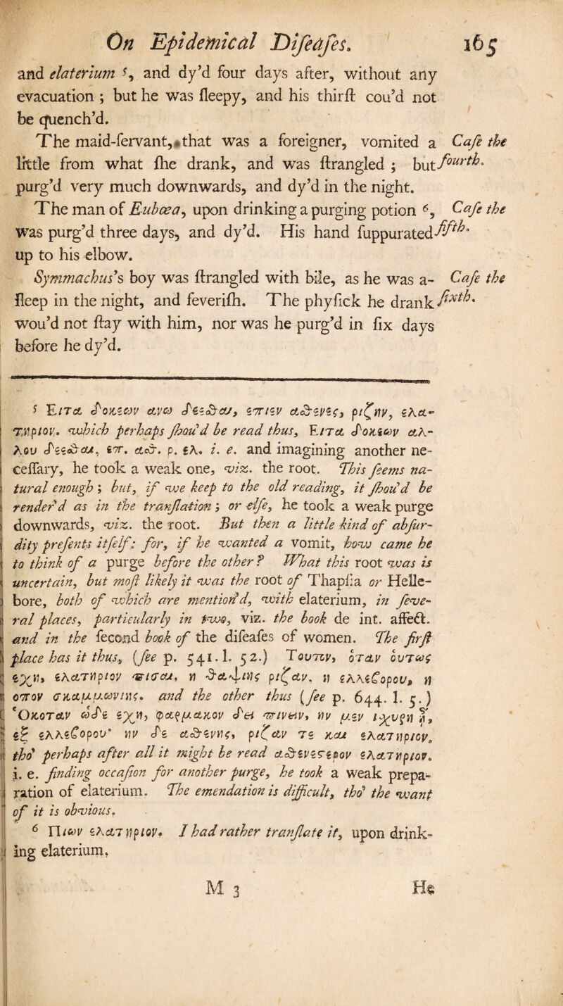 and elaterium and dy’d four days after, without any evacuation ; but he was fleepy, and his third: cou’d not be quench’d. The maid-fervant,* that was a foreigner, vomited a Cafe the little from what fhe drank, and was ftrangled ; but four™* purg’d very much downwards, and dy’d in the night. The man of Euboea, upon drinking a purging potion * I * * * * 6 *, Cafe the was purg’d three days, and dy’d. His hand fuppurated^^ up to his elbow. Symmachus9s boy was ftrangled with bile, as he was a- Cafe the fteep in the night, and feverifh. The phyfick he drank fixtb* wou’d not ftay with him, nor was he purg’d in fix days before he dy’d. * EITOj efoJtS*OV CLVC•) S'ii^TCUy iTTHV CtcbiVZt, pt^MV, SACL- TMpiov. wloich perhaps fhou d be read thus, Ezra d'OKicev cth- Aeu Jks«&ou, ctecr. p. «A. i. e. and imagining another ne- ceffary, he took a weak one, viz. the root. This feems na¬ tural enough ; but, if we keep to the old reading, it fhoii d be render'd as in the tranfatian; or elfe, he took a weak purge downwards, viz. the root. But then a little kind of abfur- dity prefents itfelf; for, if he wanted a vomit, how came he to think of a purge before the other ? What this root was is uncertain, but mofl likely it was the root of Thapf a or Helle¬ bore, both of which are mentioned, with elaterium, in fede¬ ral places, particularly in two, viz. the book de int. affe<ft. I and in the fecojjd book of the difeafes of women. The firfi place has it thus, {fee p. 541.1. 52.) Tovtzv, otclv ovrat iyju ih&TYipicv msiacu, n dpi^au. » zhhiCopov, u oorov <rx,etfjiua>vntf, and the other thus (fee p. 644. 1. 5.} 'Okot&v coTe tpct^y.oLKOv <bei vr/v&iv, mu uzu iygj$n m, fc i^hiCopoV' MU cfe et&Wfle, pi'CclV TZ K,cU «Act7 Mp/Oy,, thd perhaps after all it might be read aSsuzrzpou ZKctiMpiou. i. e. finding occafion for another purge, he took a weak prepa- . ration of elaterium. The emendation is difficult, thd the want ! °f it is obvious. 6 Ylicov iKanwpiov* I had rather t ran fate it, upon drink¬ ing elaterium.
