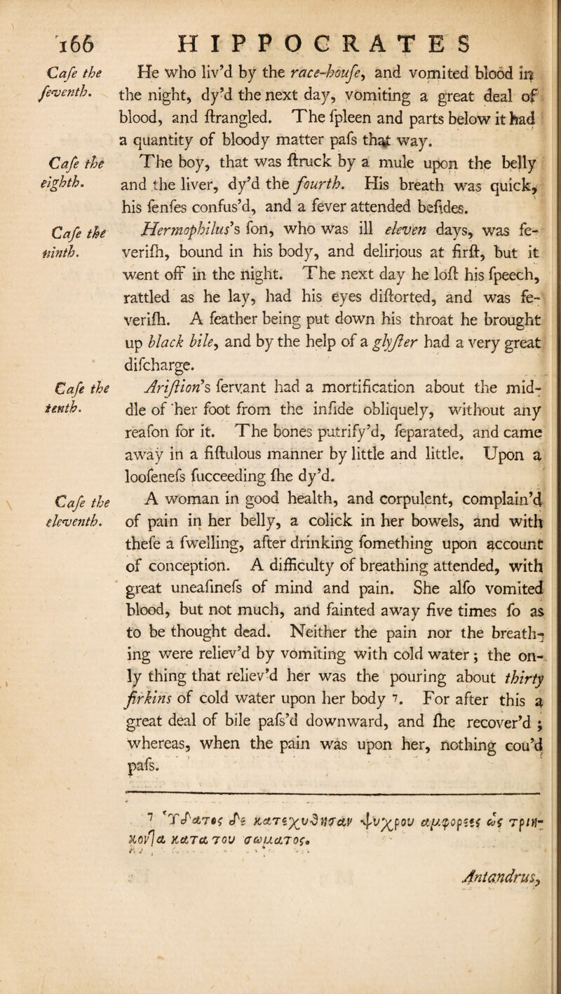Cafe the feventh. Cafe the eighth. Cafe the ninth. Cafe the tenth. Cafe the eleventh. He who liv’d by the race-houfe, and vomited blood in the night, dy’d the next day, vomiting a great deal of blood, and ftrangled. The fpleen and parts below it had a quantity of bloody matter pafs that way. The boy, that was ftruck by a mule upon the belly and the liver, dy’d the fourth. His breath was quick, his fenfes confus’d, and a fever attended bsftdes. Hermophilus’s fon, who was ill eleven days, was fe« verifh, bound in his body, and delirious at firft, but it went off in the night. The next day he loft his fpeech, rattled as he lay, had his eyes diftorted, and was fe- verifh. A feather being put down his throat he brought up black bile, and by the help of a glyjler had a very great difcharge. Arifiionh fervant had a mortification about the mid¬ dle of 'her foot from the inftde obliquely, without any reafon for it. The bones putrify’d, feparated, and came away in a fiftulous manner by little and little. Upon a loofenefs fucceeding fhe dy’d. A woman in good health, and corpulent, complain’d of pain in her belly, a colick in her bowels, and with thefe a fwelling, after drinking fomething upon account of conception. A difficulty of breathing attended, with great uneafinefs of mind and pain. She alfo vomited blood, but not much, and fainted away five times fo as to be thought dead. Neither the pain nor the breathy ing were reliev’d by vomiting with cold water; the on¬ ly thing that reliev’d her was the pouring about thirty firkins of cold water upon her body 7. For after this a great deal of bile pafs’d downward, and fhe recover’d ; whereas, when the pain was upon her, nothing cou’d pafs. 7 'yS'&Ttn; cTs Kctrz'xydnv&v ap.qopits cl>{ Tpitf- Xoflct, KetTct 70V UCCUcLTO^ k v * •• a •* j v 4nta.ndru$9