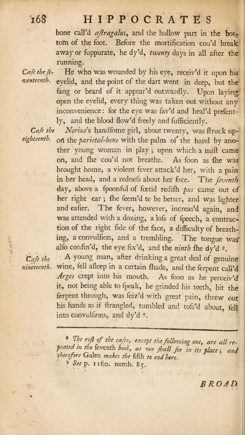 V>? :> bone call’d ajiragqlus, and the hollow part in the bot¬ tom of the foot. Before the mortification cou’d break away or fuppurate, he dy’d, twenty days in all after the running. Cafe the fe- He who was wounded by his eye, receiv’d it upon his *venteenth. eyelid, and the point of the dart went in deep, hut the fang or beard of it appear’d outwardly. Upon laying open the eyelid, every thing was taken out without any inconvenience: for the eye was fav’d and heal’d prefent- ly, and the blood flow’d freely and fufRciently. Cafe the Nerius’s handfome girl, about twenty, was flruck up- eighteenth. the parieta-l-hone with the palm of* the hand by ano¬ ther young woman in play; upon which a miff came on, and fhe cou’d not breathe. As foon as fhe was brought home, a violent fever attack’d her, with a pain in her head, and a rednefs about her face. The feventh day, above a fpoonful of foetid redifh pus came out of her right ear ; fhe feem’d to be better, and was lighter and eafier. The fever, however, increas’d again, and was attended with a dozing, a lofs of fpeech, a contrac¬ tion of the right fide of the face, a difficulty of breath¬ ing, a convulfion, and a trembling. The tongue was* alfo confin’d, the eye fix’d, and the ninth fhe dy’d Cafe the A young man, after drinking a great deal of genuine nineteenth, wine, fell afleep in a certain fhade, and the ferpent call’d Arges crept into his mouth. As foon as he perceiv’d it, not being able to fpeak, he grinded his teeth, bit the ferpent through, was feiz’d with great pain, threw out his hands as if ftrangled, tumbled and tofs’d about, fell into convulfions, and dy’d 9, 8 The ref of the cafes, except the following one, are all re¬ peated in the feventh hook, as <we Jhall fee in its place; and therefore Galen makes the fifth to end here. - 9 See p. 1160. numb. 85. V * is ’ . • BROAD*