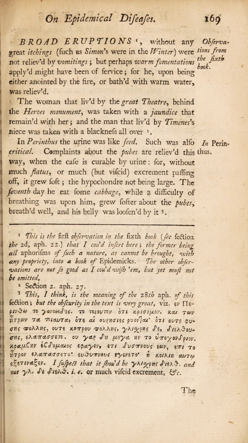 BROAD ERUPTIONS without any Obferva- great itchings (fuch as Simon’s were in the Winter) were tio?is from not reliev’d by vomitings \ but perhaps warm fomentations ^ apply’d might have been of fervice; for he, upon being either anointed by the fire, or bath’d with warm water, was reliev’d. The woman that liv’d by the great Theatre, behind the Heroes monument, was taken with a jaundice that remain’d with her; and the man that liv’d by Timents s niece was taken with a blacknefs all over 2, ; v In Perinthus the urine was like feed. Such was alfo In Perm- critical. Complaints about the pubes are reliev’d this thus, way, when the cafe is curable by urine: for, without much flatus, or much (but vifcid) excrement palling off, it grew foft; the hypochondre not being large. The feventh day he eat fome cabbage, while a difficulty of breathing was upon him, grew fofter about the pubes, breath’d well, and his belly was loofen’d by it3. 1 This is the frit obfervation in the fixth book [fee feftion the 2d, aph. 22.) that I cou d infert here ', the former being all aphorifms of fiich a nature, as cannot be brought, with any propriety, into a book of Epidemicks. The other obfer- vations are not fo good as I cou d wijh 'em, but yet mujl not be omitted, z Section 2. aph. 27. 3 This, I think, is the meaning of the 28th aph. of this fe£lion; but the obfcurity in the text is very great, viz. zv FIz- piv&co to yovoeidzf. to toioutcv oti Kpiatfxoy. x,cu tcov yrp&v Tot 7ii<wTa.i otz cu ov^runzs pvoy]cu' bn ov77. 'troAAu?, ovtz Koorpov vroAAiie, yx/^pno S'z, IizxSou- zXcL7TdL<j<mi. ou ycto cfu pizyct y\v to C-royovIpiov. x,pa.[j.€iiv iCIoy.cuoe zqctyzv* zn <Pvitotvovs gcyy7 cnri to irpov iKd/TT CL(J V ZT 0*. ZV-SuTTVOVC tyZViTO* Y) MtXlY] OJJTCd cPzTlva^zv. I fufpeli that it Jhoud be y\i<yyv\$ <f/SA-9\ o.nd wt yXo *fg i. e. or much vifcid excrement, &c. The