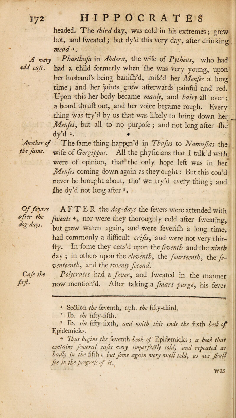 headed. The third day, was cold in his extremes; grew hot, and fweated; but dy’d this very day, after drinking mead 1 2. A very Phaethufa in Abdera, the wife of Pytheus> who had tdd cafe. had a child formerly when fhe was very young, upon her husband’s being banifh’d, mifs’d her Menfes a long time; and her joints grew afterwards painful and red. Upon this her body became manly, and hairy all over ; a beard thruft out, and her voice became rough. Everv thing was try’d by us that was likely to bring down her . Menfes, but all. to no purpofe; and not long after fhe dy’d z. * Another of The fame thing happen’d in Thafus to Namufas the the fame. wife 0f Gorgippus. All the phyficians that I talk’d with were of opinion, that the only hope left was in her Menfes coming down again as they ought: But this eou’d never be brought about, tho’ we try’d every thing; and fhe dy’d not long after 3 4< , - Of fevers after the dog-days. Cafe the firft. AFTER the dog-days the fevers were attended with fweats 4, nor were they thoroughly cold after fweating, but grew warm again, and were feverifh a long time, had commonly a difficult crifis, and were not very thir¬ ty. In fome they ceas’d upon the feventh and the ninth day ; in others upon the eleventh, the fourteenth, the fe- venteenth, and the twenty-fecond. Polycrates had a fever, and fweated in the manner now mention’d. After taking a f?nart purge, his fever 1 Section the feventh, aph. the fifty-third, 2 lb. the fifty-fifth. 5 lb. the fifty-fixth, and with this ends the fixth book of Epidemicks. 4 Thus begins the feventh look of Epidemicks; a book that contains federal cafes very imperfectly told, and repeated as badly in the fifth; but fome again very well told, as we (hall fe in the progrefs of it. was