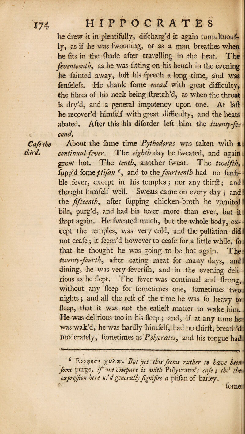 he drew it in plentifully, difcharg’d it again tumultuouf- ly, as if he was fwooning, or as a man breathes when he fits in the fhade after travelling in the heat. The feventeenthy as he was fitting on his bench in the evening he fainted away, loft his fpeech a long time, and was fenfelefs. He drank fome mead with great difficulty, the fibres of his neck being ftretch’d, as when the throat is dry’d, and a general impotency upon one. At laft he recover’d himfelf with great difficulty, and the heats abated. After this his diforder left him the twenty-fe- cond. the About the fame time Pythodorus was taken with a continual fever. The eighth day he fweated, and again grew hot. The tenth, another fweat. The twelfth, fupp’d fom zptifan 6y and to the fourteenth had no fenfi- ble fever, except in his temples; nor any thirft; and thought himfelf well. Sweats came on every day ; and the fifteenth, after fupping chicken-broth he vomited bile, purg’d, and had his fever more than ever, but it; ftopt again. He fweated much, but the whole body, ex¬ cept the temples, was very cold, and the pulfation didl not ceafe; it feem’d however to ceafe for a little while, foi that he thought he was going to be hot again. Thei: twenty-fourth, after eating meat for many days, and!: dining, he was very feverifh, and in the evening deli¬ rious as he flept. The fever was continual and ftronov without any fleep for fometimes one, fometimes twoi nights; and all the reft of the time he was fo heavy to; Heep, that it was not the eafieft matter to wake him.,, He was delirious too in his fleep ; and, if at any time he: was wak’d, he was hardly himfelf, had no thirft, breath’d! moderately, fometimes as Polycratesy and his tongue had! 6 yjjAov. But yet this feems rather to have been fome purge, if we compare it with Polycratesb cafe ; tho’ thei exprejfion here us d generally fignifies a ptifan of barley. T', fome: