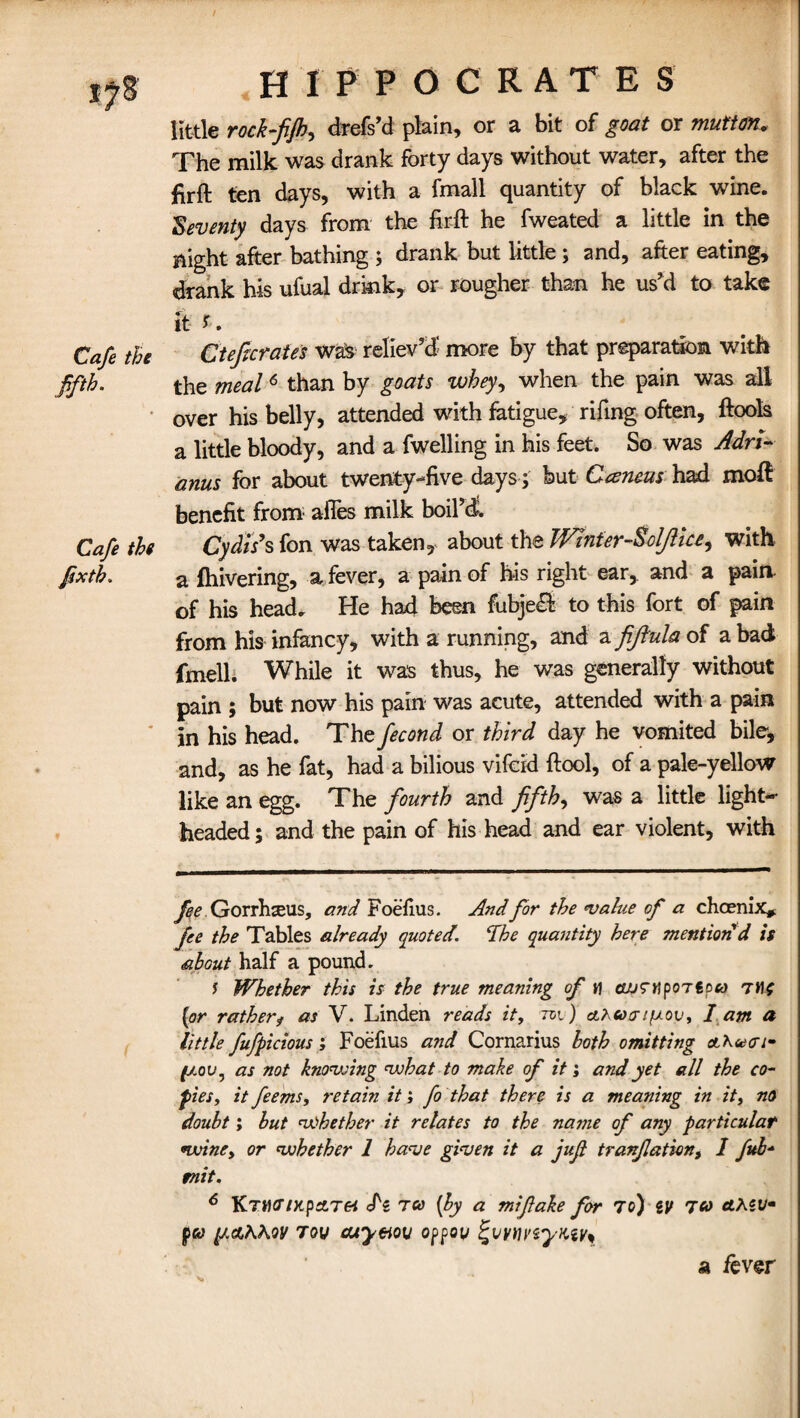 Cafe the fifth. Cafe the fixth. f HIPPOCRATES little rock-fifh, drefs’d plain, or a bit of goat or mutton. The milk was drank forty days without water, after the firft ten days, with a fmail quantity of black wine. Seventy days from the firft he fweated a little in the Bight after bathing ; drank but little; and, after eating, drank his ufual drink* or rougher than he us'd to take it i. Cteficrates was reliev’d more by that preparation with the meal6 than by goats whey, when the pain was all over his belly, attended with fatigue, rifing often, ftools a little bloody, and a fwelling in his feet. So was Adn- anus for about twenty-five days; but Ceeneus had moft benefit from afles milk boil’d. Cydts’s fon was taken, about the Wlnfer-Sdjlice, with a fhivering, a fever, a pain of his right ear, and a pain of his head. Fie had been fubje£l to this fort of pain from his infancy, with a running, and a fiftula of a bad fmell. While it was thus, he was generally without pain ; but now his pain was acute, attended with a pain in his head. The fecond or third day he vomited bile, and, as he fat, had a bilious vifcid ftool, of a pale-yellow like an egg. The fourth and fifths was a little light¬ headed ; and the pain of his head and ear violent, with fee Gorrhseus, and Foefius. And for the value of a chcenix* fee the Tables already quoted, dhe quantity here mention'd is about half a pound. s Whether this is the true meaning of h GJJTnportoco (or ratherf as V. Linden reads it, tci ) ahucriixov, I am a little fufpicious; Foefius and Cornarius both omitting a'Kvo’i* (jlov , as not knowing what to make of it; and yet all the co¬ pies, it feems, retain it; fo that there is a meaning in it, no doubt; but whether it relates to the name of any particular wine, or whether 1 have given it a jufi tranflation, I fub- mit. 6 Ktmg ntp&Tei de tco (by a mifiake for 70) tv 7*> ctxw pa fj.&KKQV 7ov cuy&ov oppou ^vytmyKty* a fever