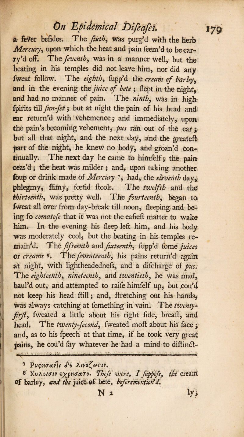 a fever befides. The Jheth9 was purg’d with the herb Mercury, upon which the heat and pain feem’d to be car- ry’d off. The feventh, was in a manner well, but the beating in his temples did not leave him, nor did any fweat follow. The eighth, fupp’d the cream of barley, and in the evening the juice of bete ; flept in the night, and had no manner of pain. The ninth, was in high fpirits till fun-fet; but at night the pain of his head and ear return’d with vehemence; and immediately, upon the pain’s becoming vehement, pus ran out of the ear; but all that night, and the next day, and the greateft part of the night, he knew no body, and groan’d con¬ tinually. The next day he came to himfelf; the pain ceas’d; the heat was milder; and, upon taking another foup or drink made of Mercury had, the eleventh day, phlegmy, llimy, foetid ftools. The twelfth and the thirteenth, was pretty welh The fourteenth, began to fweat all over from day-break till noon, deeping and be¬ ing fo comatofe that it was not the eafieft matter to wake him. In the evening his deep left him, and his body was moderately cool, but the beating in his temples re¬ main’d. The fifteenth and fixteenth, fupp’d fome juices Or creams s. The feventeenth, his pains return’d again at night, with lightheadednefs, and a difcharge of pus„ The eighteenth, nineteenthy and twentieth, he was mad, baul’d out, and attempted to raife himfelf up, but .cou’d not keep his head dill; and, dretching out his hands, Was always catching at fomething in vain. The twenty- firjly fweated a little about his right fide, bread:, and head. The twenty-fecond, fweated mod about his face j and, as to his fpeech at that time, if he took very great pains, he cou’d fay whatever he had a mind to didintd- ~ , .... ----— n, , ... \ ? Vvqw&vh Atvofyrtv. 8 XvAcidTiV €%p)ura,ro. Thefe ivere, I fuppofe, the cream of barley, and the juicfe>-©£ bete, beformention 4* ! N 2