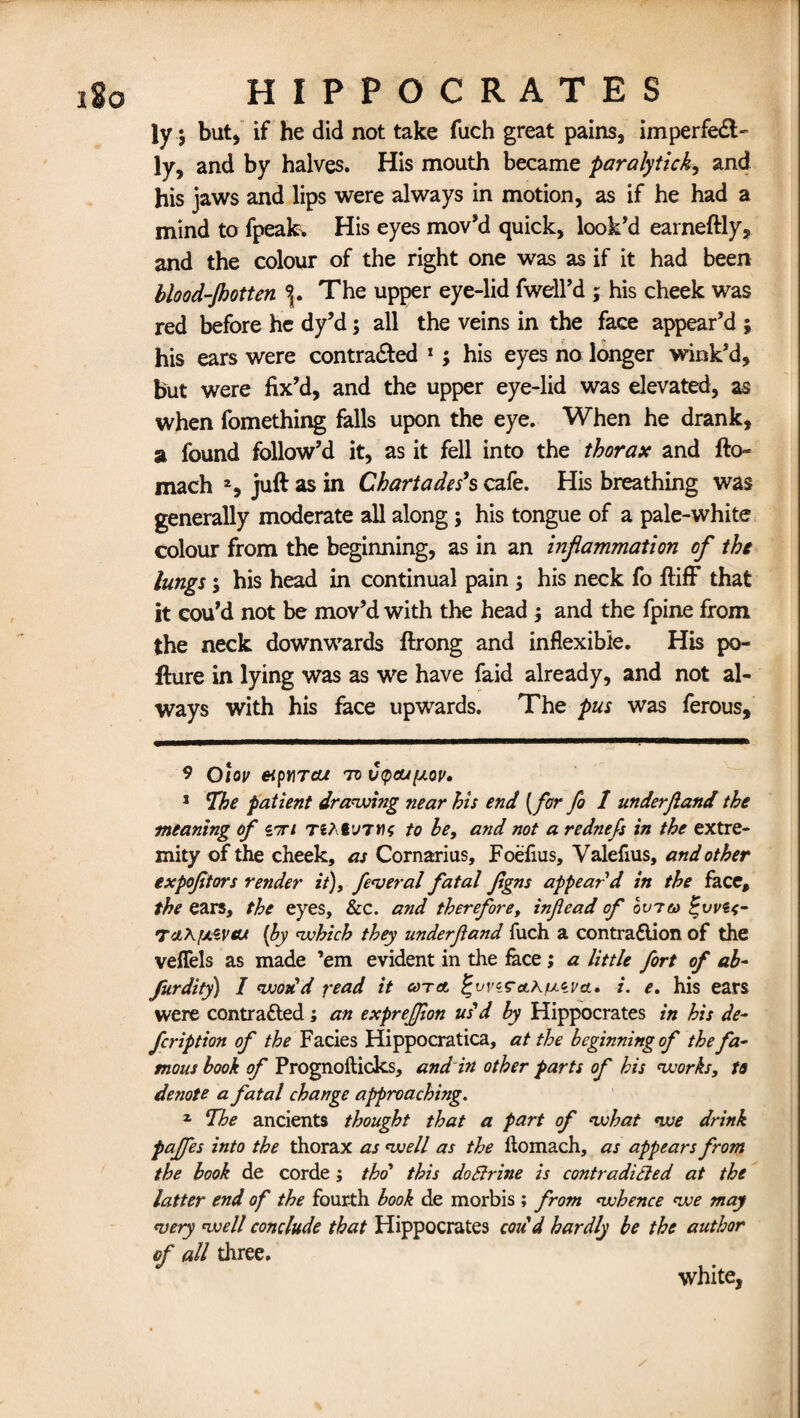 ly $ but) if he did not take fuch great pains, imperfect¬ ly, and by halves. His mouth became paralytick, and his jaws and lips were always in motion, as if he had a mind to fpeak. His eyes mov’d quick, look’d earneftly, and the colour of the right one was as if it had been blood-Jhotten 9r The upper eye-lid fwell’d ; his cheek was red before he dy’d; all the veins in the face appear’d ; his ears were contracted * 1 ; his eyes no longer wink’d, but were fix’d, and the upper eye-lid was elevated, as when fomething falls upon the eye. When he drank, a found follow’d it, as it fell into the thorax and fto« mach 2, juft as in Chartades*s cafe. His breathing was generally moderate all along; his tongue of a pale-white colour from the beginning, as in an inflammation of the lungs ; his head in continual pain ; his neck fo ftiff that it cou’d not be mov’d with the head , and the fpine from the neck downwards ftrong and inflexible. His po- fture in lying was as we have faid already, and not al¬ ways with his face upwards. The pus was ferous. 9 olov eipnrcu to Ctpoupov. 1 The patient drawing near his end (for fo 1 underjland the meaning of itti TJAfuTiK to he, and not a rednefs in the extre¬ mity of the cheek, as Cornarius, Foefius, Yalefius, and other expofitors render it), federal fatal Jigns appear d in the face, the ears, the eyes, &c. and therefore, inflead of ovreo %vvu- 7a\fi&vat [by which they underfland fuch a contraction of the veffels as made ’em evident in the face; a little fort of ab- furdity) I wodd read it cot a ^vv^o.auci'cl, i. e. his ears were contracted; an expreffion us'd by Hippocrates in his de¬ fer iption of the Facies Hippocratica, at the beginning of the fa¬ mous book of Prognofticks, and in other parts of his works, to denote a fatal change approaching. z The ancients thought that a part of what we drink paffes into the thorax as well as the ftomach, as appears from the book de corde; thd this doftrine is contradicted at the latter end of the fourth book de morbis ; from whence we may *very well conclude that Hippocrates cod'd hardly be the author of all three. white,