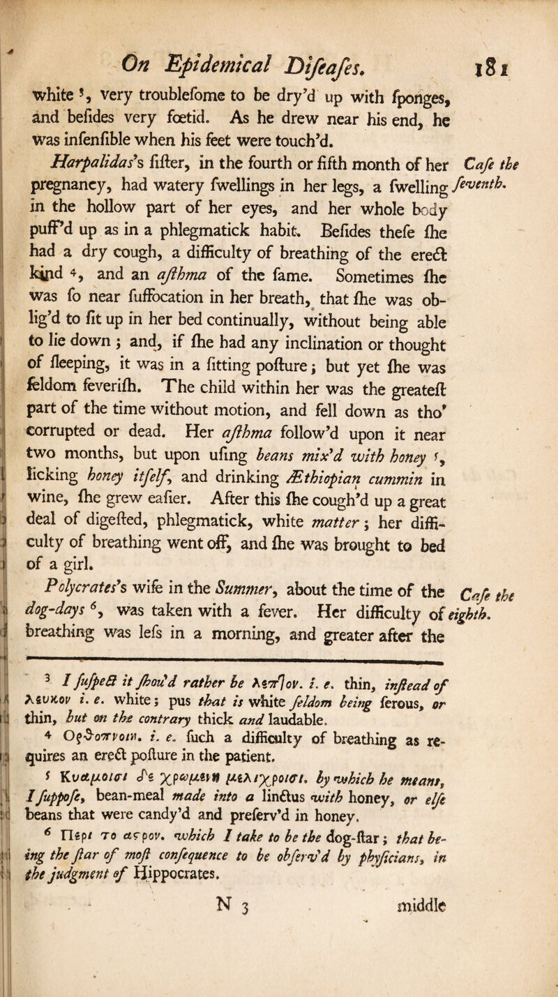 I ) l l f & I 0 ■« rtj i; \ i M lit On Epidemical Difeafes. l8i white ?, very troublefome to be dry’d up with fponges, and befides very foetid. As he drew near his end, he was infenfible when his feet were touch’d. Harpalidas's fitter, in the fourth or fifth month of her Cafe the pregnaney, had watery fwellings in her legs, a fwelling feventh. in the hollow part of her eyes, and her whole body puff’d up as in a phlegmatick habit. Befides thefe fhe had a dry cough, a difficulty of breathing of the eredf kipd 4, and an ajihma of the fame. Sometimes fhe was fo near fuffocation in her breath, that fhe was ob¬ lig’d to fit up in her bed continually, without being able to lie down ; and, if fhe had any inclination or thought of fleeping, it was in a fitting pofture \ but yet fhe was feldom feverifh. The child within her was the greateft part of the time without motion, and fell down as tho’ corrupted or dead. Her ajihma follow’d upon it near two months, but upon ufing beans mix'd with honey licKing honey itfelj and drinking ^Ethiopian cummin in wine, fhe grew eafier. After this fhe cough’d up a great deal of digefted, phlegmatick, white matter; her diffi¬ culty of breathing went off, and fhe was brought to bed of a girl. Pclycrates's wife in the Summer, about the time of the Cafe the dog-days 6, was taken with a fever. Her difficulty of eighth. breathing was lefs in a morning, and greater after the 3 I fufpeQ it Jhoicd rather be Mor%v. i. e. thin, infiead of Zontov i. e. white; pus that is white feldom being ferous, or thin, but m the contrary thick and laudable. 4 OfSoorvow, i. e» fuch a difficulty of breathing as re¬ quires an ereft pofture in the patient. * Kvetpoic-t H ^SA/Xpo/07. by which he meant, Ifuppofe, bean-meal made into a linttus with honey, or elft beans that were candy’d and prefervM in honey. 6 ntpt to et<rcov. which 1 take to be the dog-ftar; that be¬ ing the far of moji^ confequence to be obferv'd by phyficians, in the judgment ef Hippocrates. . - N 3 middle