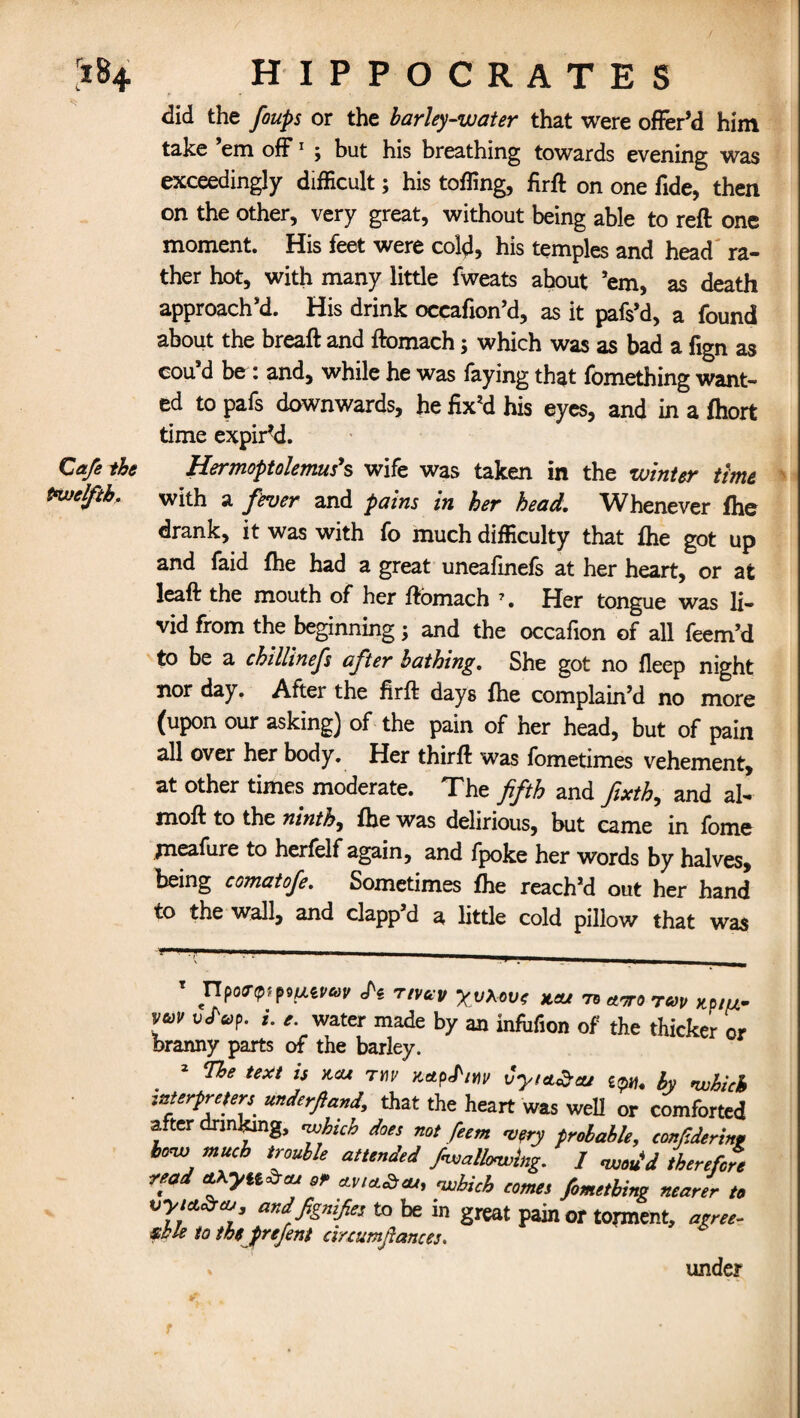 did the foups or the barley-water that were offer’d him take ’em off1 ; but his breathing towards evening was exceedingly difficult; his tolling, firft on one fide, then on the other, very great, without being able to reft one moment. His feet were cold, his temples and head ra¬ ther hot, with many little fweats about ’em, as death approach’d. His drink occafion’d, as it pafs’d, a found about the breaft and ftomach; which was as bad a fign as cou’d be: and, while he was faying that fomething want¬ ed to pafs downwards, he fix’d his eyes, and in a fhort time expired. Cafe the Hermoptolemus's wife was taken in the winter time twelfth* with a fever and pains in her head. Whenever fhe drank, it was with fo much difficulty that fhe got up and faid fhe had a great uneafinefs at her heart, or at leaft the mouth of her ftomach 7. Her tongue was li¬ vid from the beginning; and the occafion of all feem’d to be a chillinefs after bathing. She got no fleep night nor day. After the fir ft days fhe complain’d no more (upon our asking) of the pain of her head, but of pain all over her body. Her thirft was fometimes vehement, at other times moderate. The fifth and fixth, and al- moft to the ninth, fhe was delirious, but came in fome jneafure to herfelf again, and fpoke her words by halves, being comatofe. Sometimes fhe reach’d out her hand to the wall, and clapp’d a little cold pillow that was T Pi tivccv yvxovt w ™ w r*>v xp/w- \uv *• '• water made by an Mifion of the thicker or branny parts of the barley. 2 The text is kcu tw itctpPm Cyta^ou ^ by which interpreters^ underfiand, that the heart was well or comforted after drinking, which does not feem very probable, confiderinp how much trouble attended /wallowing. / wou'd therefore read cLKyiiZcu 9r nsAiA CQms fimgtb ^ * vyict&co andfignifies to be in great pain or torment, agree¬ able to m prefent cirtumfiances. * under