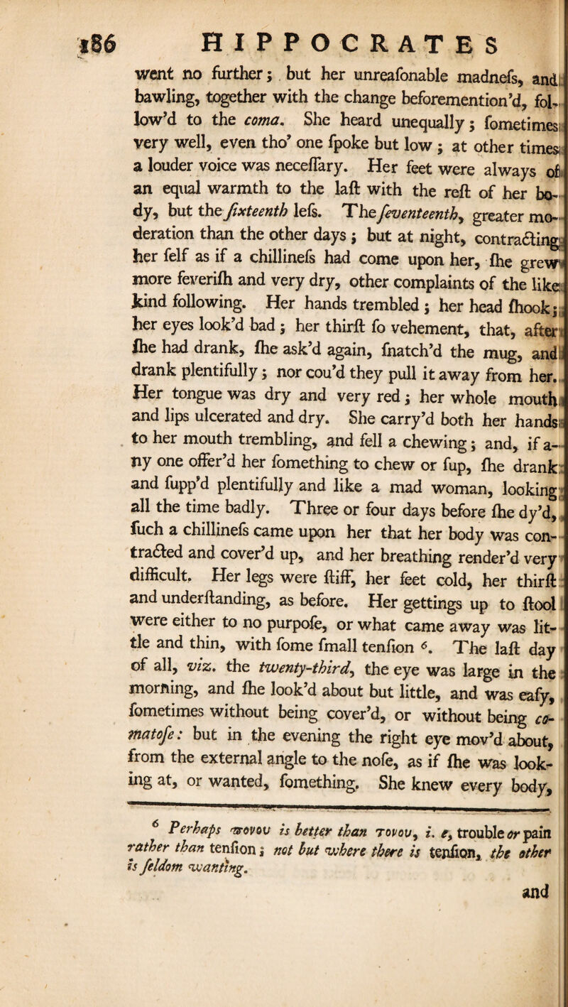 went no further; but her unreafonable madnefs, andl bawling, together with the change beforemention’d, fol¬ low’d to the coma. She heard unequally; fometimes very well, even tho’ one fpoke but low; at other times a louder voice was necefiary. Her feet were always of an equal warmth to the laft with the reft of her bo¬ dy, but the fixteenth lefs. The feventeenth, greater mo¬ deration than the other days ; but at night, contracting: her felf as if a chillinefs had come upon her, fhe grew- more feverifh and very dry, other complaints of the like kind following. Her hands trembled ; her head fhook;, her eyes look’d bad; her thirft fo vehement, that, after fhe had drank, fhe ask d again, fhatch’d the mug, andii drank plentifully; nor cou’d they pull it away from her., Her tongue was dry and very red; her whole mouth i and lips ulcerated and dry. She carry’d both her hands:: to her mouth trembling, and fell a chewing; and, if a- Jiy one offer’d her fomething to chew or fup, fhe drank: and fupp’d plentifully and like a mad woman, looking- all the time badly. Three or four days before fhe dy’d, fuch a chillinefs came upon her that her body was con¬ tracted and cover d up, and her breathing render’d very difficult. Her legs were ftiff, her feet cold, her thirft and underflanding, as before. Her gettings up to ftool were either to no purpofe, or what came away was lit¬ tle and thin, with fome fmall tenfion The laft day of all, viz. the twenty-third, the eye was large in the morning, and fhe look’d about but little, and was eafy, fometimes without being cover’d, or without being co- tnatofe: but in the evening the right eye mov’d about, from the external angle to the nofe, as if fhe was look¬ ing at, or wanted, fomething. She knew every body, 6 Perhaps 'vtovqv is better than tovou, i. e, trouble or pain rather than tenfion; not but where there is tejifion, the ether is feldom wanting. and