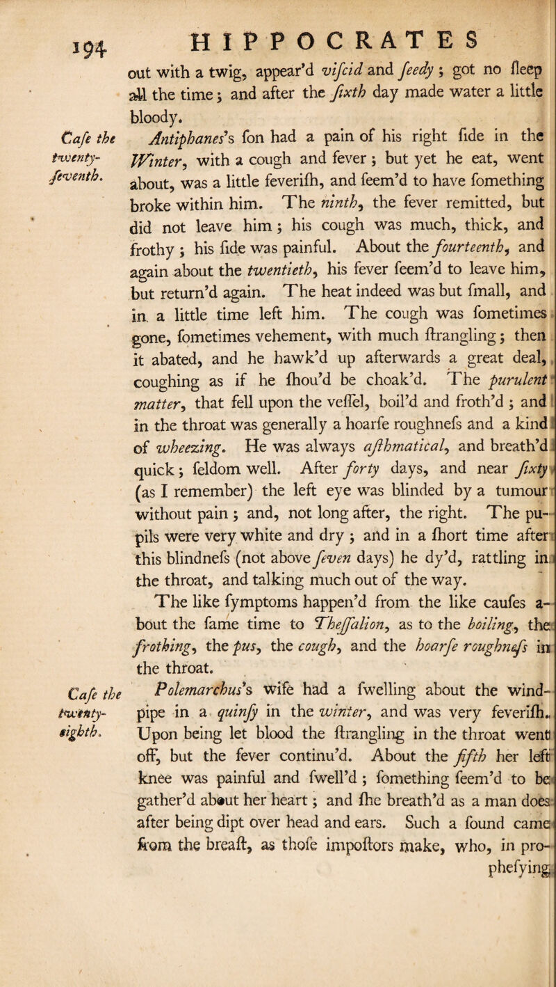 *94 Cafe the twenty- fen) enth. Cafe the twenty- tight h. HIPPOCRATES out with a twig, appear’d vifcid and feedy ; got no fleep all the time; and after the fixth day made water a little bloody. Antiphaneds fon had a pain of his right fide in the Winter, with a cough and fever ; but yet he eat, went about, was a little feverilh, and feem’d to have fomething broke within him. The ninths the fever remitted, but did not leave him; his cough was much, thick, and frothy ; his fide was painful. About thz fourteenth, and again about the twentieth, his fever feem’d to leave him, but return’d again. The heat indeed was but finall, and in a little time left him. The cough was fometimes gone, fometimes vehement, with much ftrangling; then it abated, and he hawk’d up afterwards a great deal, coughing as if he fhou’d be choak’d. The purulent matter, that fell upon the veflel, boil’d and froth’d ; and in the throat was generally a hoarfe roughnefs and a kind of wheezing. He was always afihmatical, and breath’d 1 quick; feldom well. After forty days, and near fixty (as I remember) the left eye was blinded by a tumour without pain ; and, not long after, the right. The pu¬ pils were very white and dry ; and in a fhort time after1 this blindnefs (not above feven days) he dy’d, rattling in; the throat, and talking much out of the way. The like fymptoms happen’d from the like caufes a - bout the fame time to Theffalion, as to the boiling, the frothing, the pus, the cough, and the hoarfe roughnefs in the throat. Polemarchus*s wife had a fwelling about the wind¬ pipe in a quinfy in the winter, and was very feverilh., Upon being let blood the ftrangling in the throat wend off, but the fever continu’d. About the fifth her left knee was painful and fwell’d ; fomething feem’d to be gather’d ab®ut her heart; and Ihe breath’d as a man does; after being dipt over head and ears. Such a found came the breaft, as thofe impoflors make, who, in pro- phefying