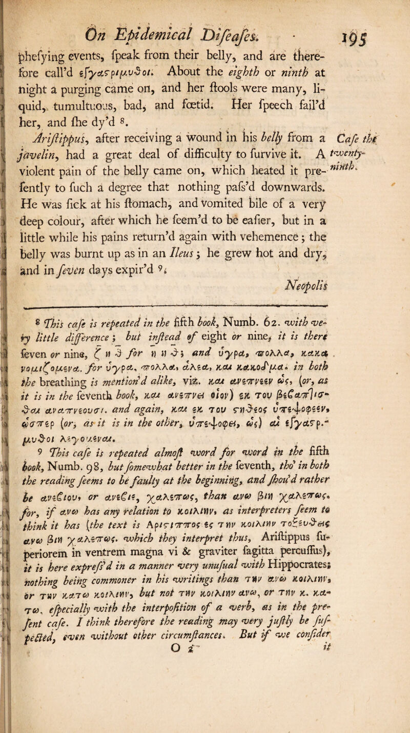 phefying events, fpeak from their belly, and are there¬ fore call’d About the eighth or ninth at night a purging came on, and her ftools were many, li¬ quid,. tumultuous, bad, and foetid. Her fpeech fail’d her, and fhe dy’d 8. Arijlippus, after receiving a wound in his belly from a Cafe the javelin, had a great deal of difficulty to furvive it. A twenty- violent pain of the belly came on, which heated it pre- : fently to fuch a degree that nothing pafs’d downwards. He was fick at his ftomach, and vomited bile of a very deep colour, after which he feem’d to be eafier, but in a little while his pains return’d again with vehemence; the belly was burnt up as in an Ileus; he grew hot and dry, and in fen)in days expir’d 94 Neopolis 8 fhis cafe is repeated in the fifth hook, Numb. 62. with ve¬ ry little difference ; but inftead ef eight or nine* it is there feven or nine, f w d for h a dr-, and vypct, vsohha, k VQfjLtfofxevA. for vypa,, ‘zeohh&t cLhzet, xou stctaoPUct« in both the breathing is mention'd alike, viz. v.cu etvz'truzzv [or, as it is in the feVenth book, acu &vz7rvei olov) ex tqv i3e£W]/7** $cu ctvctTrvzovcn. and again, km ex 7ou rwd-eo? <$(jr7tip [or, as it is in the other, UTTZ^otpei, ol$) ou ijyctsp* [Jwv$0l hiyOUAVOJ, 9 This cafe is repeated almofi word for word in the fifth book. Numb. 98, but fomewhat better in the feventh, tho in both the reading feems to be faulty at the beginning, and Jhoud rather be etvzCtoVi or ctvzCt?, than eiveo (bin yahiTrux;* for, if ctvco has any relation to nothltiVt as interpreters feem to think it has [the text is Api?l7r7ros U 7Wi/ KoihMv ro^zv^ei^ etyco 3/H yahZ7rso$. which they interpret thus, Ariftippus fu» periorem in ventrem magna vi & graviter fagitta percuffus), it is here exprefsd in a manner very unufual with Hippocrates; nothing being commoner in his writings than tit/ ttvco K<uhim» dr tvv narco aoihimy but not twv koiKiyw aw, or rv\v x. xet- T«, efpecially with the interpofition of a verb, as in the pre- fent cafe. I think therefore the reading may very juftly he fuf ■betted, wen without ether circumflances. But if we confder o sr a