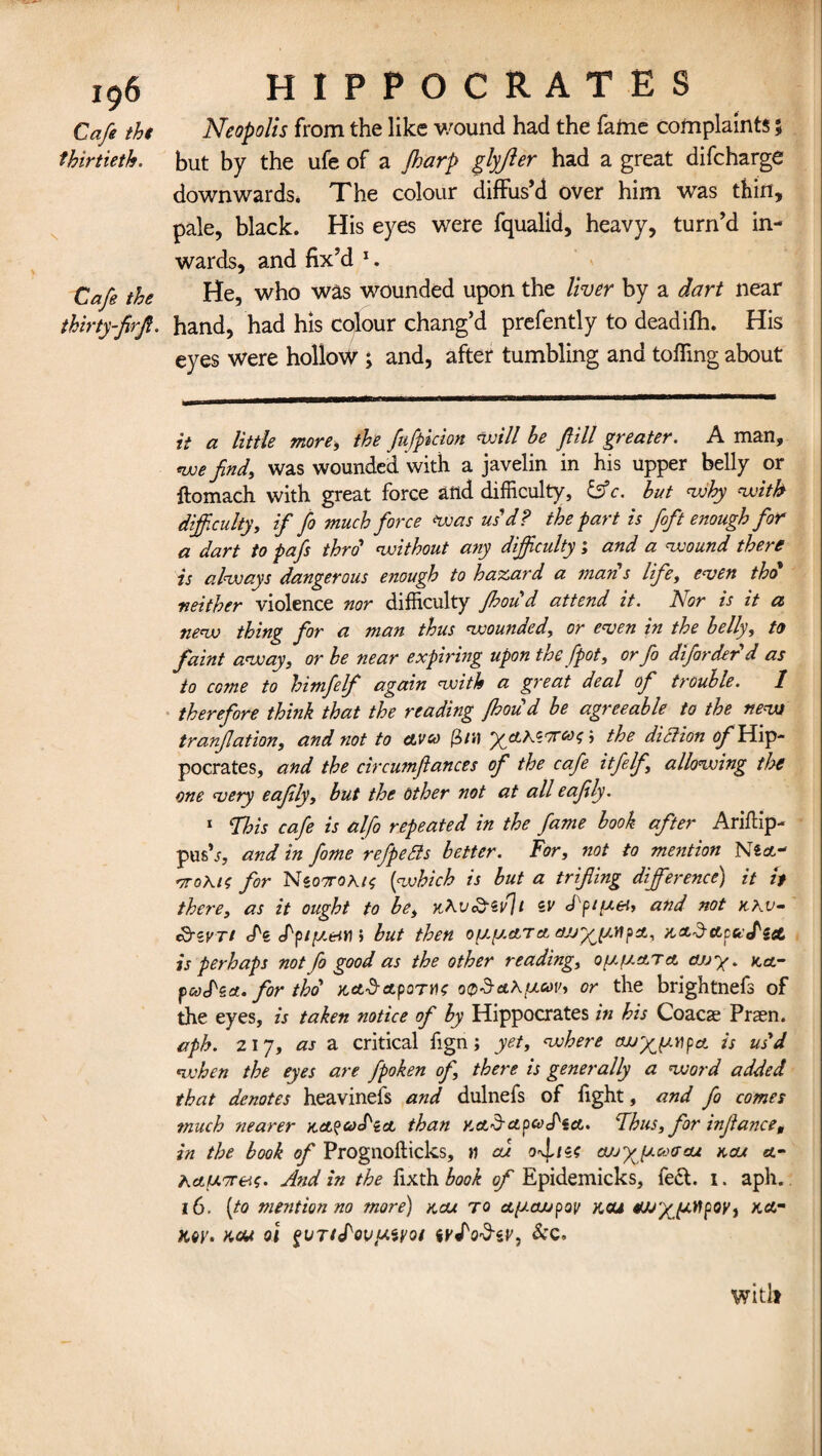 Cafe the thirtieth. Cafe the thirty-firfi. HIPPOCRATES Neopolis from the like wound had the fame complaints 5 but by the ufe of a fharp glyfter had a great difcharge downwards. The colour diffus’d over him was thin, pale, black. His eyes were fqualid, heavy, turn’d in¬ wards, and fix’d x. He, who was wounded upon the liver by a dart near hand, had his colour chang’d prefently to deadifh. His eyes were hollow ; and, after tumbling and toiling about it a little more, the fufpicion will be fill greater. A man, we find, was wounded with a javelin in his upper belly or ftomach with great force and difficulty, &c. but why with difficulty, if fo much force was us'd ? the part is foft enough for a dart to pafs thro' without any difficulty; and a wound there is always dangerous enough to hazard a man s life, even tho neither violence nor difficulty Jhoud attend it. Nor is it a new thing for a man thus wounded, or even in the belly, to faint away, or be near expiring upon the [pot, or fo difarderd as to come to himfelf again with a great deal of trouble. 1 therefore think that the reading Jhoud be agreeable to the new tranflation, and not to ctvco (in) yyLK<i'7ecni; \ the diction ^/'Hip¬ pocrates, and the circumftances of the cafe itfelf allowing the one very eafily, but the other not at all eafily. 1 This cafe is alfo repeated in the fame book after Ariftip- push, and in fame refpeSls better. For, not to mention N«at- r/roKic for Ni07T0Ki$ [which is but a trifling difference) it it there, as it ought to be, jtKv&ivjt zv <Ppt[x&, and not kkv- *8WTi <Pz <Ppty.eWi but then oyyetTet cujyy.npA, is perhaps not fo good as the other readings a any. tea.” pacPza. for tho ^ctd-ccpoTH? wS&Kyusv, or the brightnefs of the eyes, is taken notice of by Hippocrates in his Coacae Praen. aph. 217, as a critical fign; yet, where cwyyupa. is us'd when the eyes are fpoken of there is generally a word added that denotes heavinefs and dulnefs of fight, and fo comes much nearer KctfcocPioo than KctdctpcocPsct. Thus, for infiance, in the book of Prognofticks, n cu a/jyy.co<rau kou a- ActUTT&s. And in the fixth book of Epidemicks, feet. 1. aph. 16. [to mention no more) kcu to ayewpov kou wyytipoy, kot Key. kcu oi %vTi<Povy.ivoi See. witlt