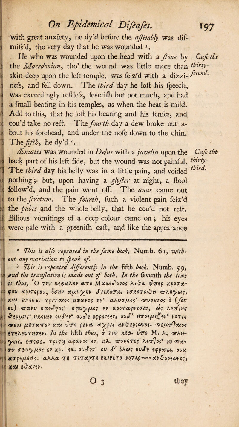 On Epidemical t With great anxiety, he dy’d before the ajfetnbly was dif- mifs’d, the very day that he was wounded 2. He who was wounded upon the head with a Jlone by Cafe the j the Macedonian, tho’ the wound was little more than thirty- I skin-deep upon the left temple, was feiz’d with a dizzi- fecon^ n nefs, and fell down. The third day he loft his fpeech, I was exceedingly reftlefs, feverifh but not much, and had I a fmall beating in his temples, as when the heat is mild. 1 Add to this, that he loft his hearing and his fenfes, and, I cou’d take no reft. The fourth day a dew broke out a- I bout his forehead, and under the nofe down to the chin. 1 Th z fifths he dy’d3. i/Eniates was wounded in Dejus with a javelin upon the Cafe tht. back part of his left fide, but the wound was not painful, fhirty- The third day his belly was in a little pain, and voided 01 nothing; but, upon having a glyfter at night, a ftool if follow’d, and the pain went off. The anus came out c to the fcrotum. The fourth, fuch a violent pain feiz’d bj the pubes and the whole belly, that he cou’d not reft, tj Bilious vomitings of a deep colour came on ; his eyes si were pale with a greenifh caft, and like the appearance 2 This is alfo repeated in the fame hooky Numb. 61, <vjithr I out any 'variation to fpeak of. 3 This is repeated dijferently in the fifth book. Numb. 59, t'» find the tranfation is made out of both. In the feventh the text s is thus, O rtiv Kz<pa,Anv clttq Mctx,sJWos Kid® Cwzp upoTct- i ? <pov ap/rspou, ocrw ety.vyjiv Jizao'Tih sentwMy&c, s kcu Tp/Tcuot ettpavot m wuptros o (for \ «i») wctvv etpod^o^ <r<pvy(j.o<; zv npoTet<pQt<nv, d<; teorjtie ,C? HX.QUSV Quj'iv* QU<Pz ZQpoVZZVy HTpS£t/£W* VOTli l!1 mrep/ y.iTcoorou kcu Coro piva, &XP'* ctr^spstyt'of. wz/uvrjeuof •'tTSAsuTjjcrsr. In the fifth thus, b r\]v uz<p. Coro M. a. waw- V a y&Si StTSTS. Tp.7 H AtyUyOi W. clh. WV$ZT0$ Mor]of* &V WUr H l yv <r<pvy[A0$ iU Xp. t)K, ovS'zv' CU cf’ 0Afi>£ zeppovety OVK, ATpipLiat. ctAAct TH TZT&pTi) ZKtVtTQ VQJif —■» OLVdipiaVOU i ij 4,cu idayzY'