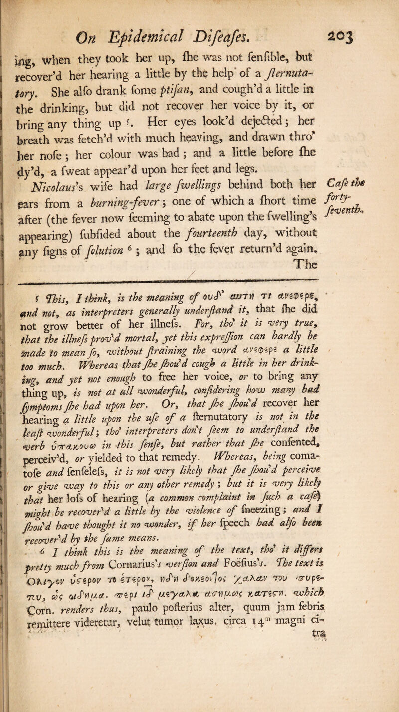 1 ing, when they took her up, fhe was not fenftble, but l recover’d her hearing a little by the help of a Jiernuta- \ tory. She alfo drank fome ptifan, and cough’d a little in i the drinking, but did not recover her voice by it, or i bring any thing up Her eyes look’d deje&ed; her breath was fetch’d with much heaving, and drawn thro* her nofe ; her colour was had; and a little before fhe dy’d, a fweat appear’d upon her feet and legs. Nicolaus's wife had large fwellings behind both her Cafe tU 1 ears from a burning-fever 3 one of which a fhort time ^rtyfh after (the fever now feeming to abate upon the fwelling’s ye'vm ' \ appearing) fubfided about the fourteenth day, without i any figns of /elution 6 3 and fo the fever return’d again. The I ..... .—---—-— 1 Fhis., I think, is the meaning of ov<P' cujtv t/ avmp*. &nd not, as interpreters generally underf and it, that fhe did not grow better of her illnefs. For, tho it is ‘very true9 that the illnefs provd mortal, yet this exprefjion can hardly be made to mean fo, without framing the word ttnqa p« a little too much. Whereas, that Jhe Jhoud cough a little in her drink¬ ing, and yet not enough to free her voice, or to bring any thing up, is not at all wonderful, con/dering how many bad fymptoms Jhe had upon her. Or, that Jhe Jhoud recover her hearing a little upon the ufe of a fternutatory is not in the leaf wonderful; tho interpreters don't feem to under fund the verb Cttakovco in this fenfe, but rather that Jhe contented, perceiv’d, or yielded to that remedy. Whereas, being coma- tofe and fenfelefs, it is not very likely that fhe Jhoud perceive or give way to this or any other remedy ; but it is very likely that her lofs of hearing (a common complaint in Juch a cafe) mivht be recover'd a little by the violence of fneezing; and / Jhoud have thought it no wonder, if her fpeech had alfo been, recover'd by the fame means. 6 I think this is the meaning of the text, tho' it differs pretty much from Cornarius s v erf on and Foefius s. Fhe text is Gheyov vfepov to irspojs cPowofog '/clKav tov nsrvpe- 7iv, cog aiPy)ua. <mpt t<P ctryucog kclt^h. which Corn, renders thus, paulo pofterius alter, quum jam febris remittere videretur, velut tumor laxus. circa i^11 magni ci- , .• <  tra