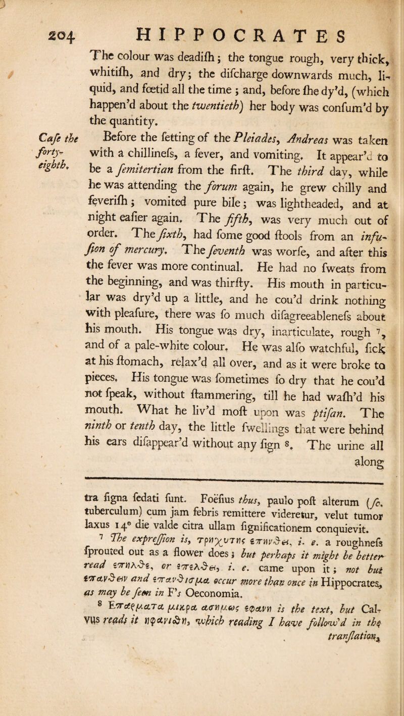 > % The colour was deadifh; the tongue rough, very thick, whitifh, and dry; the difcharge downwards much, li¬ quid, and foetid all the time ; and, before (he dy’d, (which happen’d about the twentieth) her body was confum’d by the quantity. Cafe the Before the fetting of the Pleiades, Andreas was taken forty- with a chillinefs, a fever, and vomiting. It appear’d to eighth, be a femitertian from the firft. The third day, while he was attending the forum again, he grew chilly and feverifh; vomited pure bile; was lightheaded, and at night eafier again. The fifths was very much out of order. The fxth, had fome good flools from an infu- fion of mercury. The feventh was worfe, and after this the fever was more continual. He had no fweats from the beginning, and was thirfty. His mouth in particu¬ lar was dry d up a little, and he cou’d drink nothing with pleafure, there was fb much difagreeablenefs about his mouth. His tongue was dry, inarticulate, rough * * * 7 8, and of a pale-white colour. He was alfo watchful, fick at his homach, relax’d all over, and as it were broke to pieces. His tongue was fometimes fo dry that he cou’d not fpeak, without hammering, till he had wafh’d his mouth. What he liv d moft upon was ptifan. The ninth or tenth day, the little fwellings that were behind his ears difappear’d without any fign 8. The urine all along tra figna fedati funt. Foeflus thus, paulo poll alterum (fo. tuberculum) cum jam febris remittere videretur, velut tumor laxus 14® die valde citra ullam flgmficationem conquievit. 7 The exprejfon is, Ttis i. e. a roughnefs fprouied. out as a flower does i but perhaps it might be better-- read i'7n\K^ri, or S'/reA-d-e*, i. e. came upon it; not but vneL\!§&v and lorcivdkj[acl occur more than once in Hippocrates, as may be fern in F\r Oeconomia. 8 E'TrfffAcLTct ///xpct. cKTtifj.eos epai/y) text, but CaU VWS t'eads it tl(pctvi&Yi, which reading I have follow'd in the tranfationy
