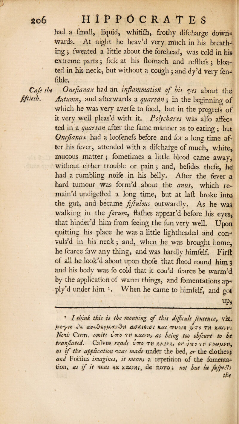 had a fmall, liquid, whitifh, frothy difcharge down¬ wards. At night he heav’d very much in his breath¬ ing ; fweated a little about the forehead, was cold in his extreme parts ; Tick at his ftomach and reftlefs; bloa¬ ted in his neck, but without a cough * and dy’d very fen- fible. Cafe the Onefianax had an inflammation of his eyes about the fiftieth. Autumn, and afterwards a quartan ; in the beginning of which he was very averfe to food, but in the progrefs of it very well pleas’d with it* Polychares was alfo affec¬ ted in a quartan after the fame manner as to eating; but Onefianax had a loofenefs before and for a long time af¬ ter his fever, attended with a difcharge of much, white, mucous matter; fometimes a little blood came away* without either trouble or pain ; and, befides thefe, he had a rumbling noife in his belly* After the fever a hard tumour was form’d about the anus, which re¬ main’d undigefted a long time, but at laft broke into the gut, and became fiflulous outwardly. As he was walking in the forum, flafhes appear’d before his eyes* that hinder’d him from feeing the fun very well. Upon quitting his place he was a little lightheaded and con¬ vuls’d in his neck; and, when he was brought home, he fcarce law any thing, and was hardly himfelf. Firft of all he look’d about upon thofe that hood round him % and his body was fo cold that it cou’d fcarce be warm’d by the application of warm things, and fomentations ap- ply’d under him * 2. When he came to himfelf, and got UP j 1,1,1  11 M~... ..L ' 2 I think this is the meaning of this difficult fentence, viz. (JOyitT cf's CLVZ’d'ZpfACLvd'n CLGKlQun KcU 'VVplil V'TTO 7H X,OU\>Y<, New Corn, omits vtto ry kcuvyi, as being too ohfeure to hi tranfated. Calvus reads v7ro t« y.Kivy,, or yVo rri rpv/uvti, as if the application was made under the bed, or the clothes; and Foefius imagines * it means a repetition of the fomenta¬ tion, cis if it was tK Kcuvtif, de novo; not but he fufpetts the