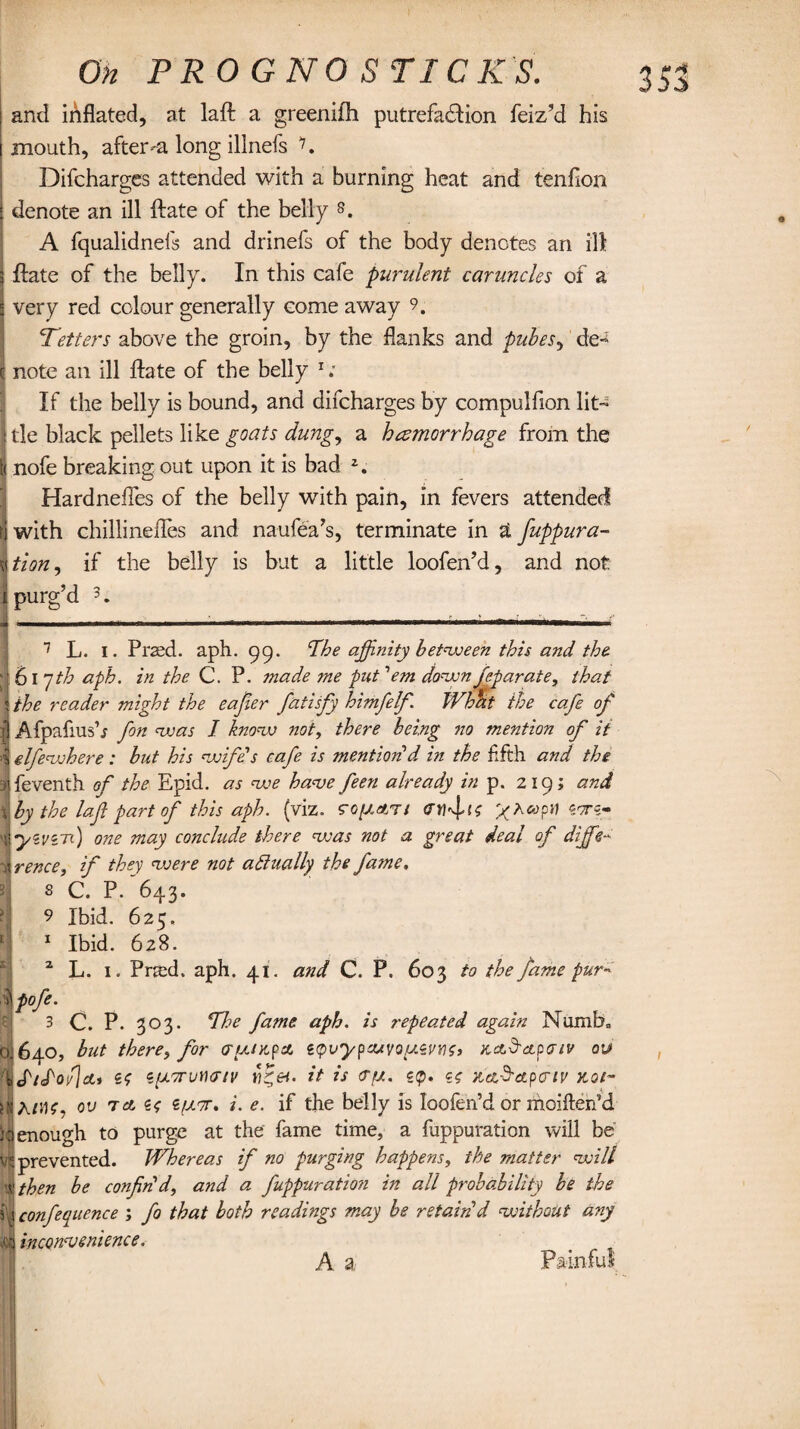 j and inflated, at laft a greenifh putrefaction feiz’d his mouth, afterlong illnefs 7. Difchargcs attended with a burning heat and tenfion : denote an ill ftate of the belly 8. A fqualidnefs and drinefs of the body denotes an ill 3 ftate of the belly. In this cafe purulent caruncles of a i very red colour generally come away 9. Tetters above the groin, by the flanks and pubes, de~ c note an ill ftate of the belly 1; If the belly is bound, and difcharges by compulfion lit- : tie black pellets like goats dung, a haemorrhage from the t< nofe breaking out upon it is bad 2. Hardnefles of the belly with pain, in fevers attended ti with chillinefles and naufea’s, terminate in £ fuppura- \tion, if the belly is but a little loofen’d, and not i purg’d 3. 7 L. I. Praed. aph. 99. The affinity between this and the 1617th aph. in the C. P. made me put 'em down feparate, that \ the reader might the eajier fatisfy himfilf. What the cafe of £ Afpafiush fin was I know not, there being no mention of it 4 elfewhere : but his wife's cafe is mention!d in the fifth and the 3ifeventh of the Epid. as we have feen already in p. 219; and X by the laft part of this aph. (viz. rc/zafcT/ (Hifits »pn «<ts- 1 y zviTi) one may conclude there was not a great deal of diffe~ sirence, if they were not actually the fame. 8 C. P. 643. 2 L. 1. Praxh aph. 41. and C. P. 603 to the fame pur- <ofe. 3 0. P. 303. The fame aph. is repeated again Numb0 1640, but there, for (runtpa sqvypo/vq^zvyio, KctTapaiv ou> i(P/Toh]ct* so epiori/Hdr/y it is ru. gp. gf KaSctpcriv not- ov ret s<; Sfxor. i. e. if the belly is loofen’d or moiften’d enough to purge at the fame time, a fuppuration will be prevented. Whereas if no purging happens, the matter wilt then be confirld, and a. fuppuration in all probability he the conference ; fi that both readings may be retain'd without any inconvenience. A a Painful / Sf