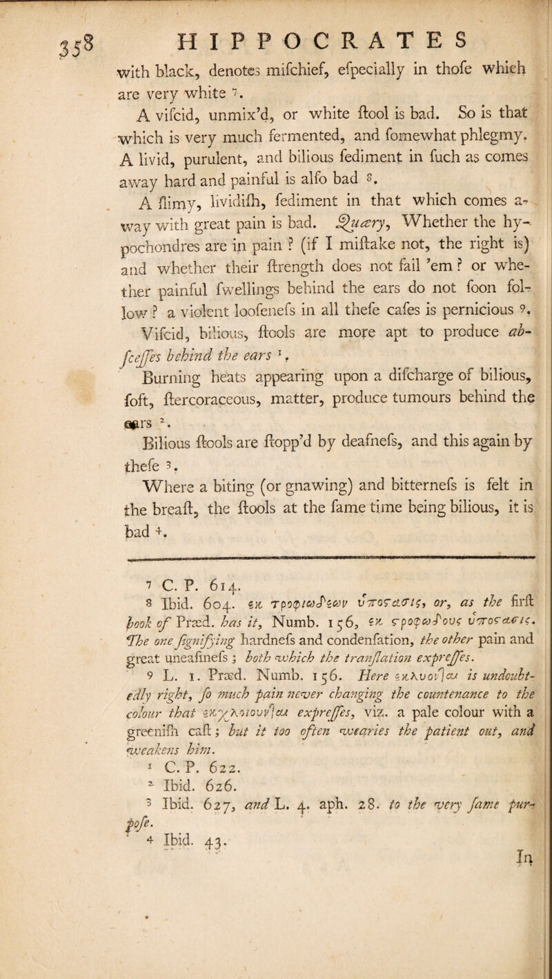 with black, denotes mifehief, efpecially in thofe which are very white A viicid, unmix’d, or white dool is bad. So is that which is very much fermented, and fomewhat phlegmy. A livid, purulent, and bilious fedimeat in fuch as comes away hard and painful is alfo bad 3. A dimy, lividifh, fediment in that which comes a- way with great pain is bad. ghuzry. Whether the hy- pochondres are in pain ? (if I miftake not, the right is) and whether their drength does not fail ’em ? or whe¬ ther painful dwellings behind the ears do not foon fol¬ low7 ? a violent loofenefs in all tliefe cafes is pernicious 9. Vifcid, bilious, drools are more apt to produce ah- fcejfes behind the ears 1, Burning heats appearing upon a difeharge of bilious, foft, dercoraceous, matter, produce tumours behind the gjirs Bilious ftools are dopp’d by deafnefs, and this again by thefe 3. Where a biting (or gnawing) and bitternefs is felt in the bread, the dools at the fame time being bilious, it is bad +. 7 C. P. 614. 8 Ibid. 604. TpoQiUtPzav vtotcutis, or, as the firft hook of Prsed. has it. Numb. 156, rpopaJ'ovf ucroraa/f. *Tbe one Jignifying hardnefs and condenfation, the other pain and great uneadnefs ; both which the tranfation exprejjes. 9 L. 1. Piuvd. Numb. 156. Here iv,Kvov)aj. is undoubt¬ edly right, fo much pain never changing the countenance to the colour that sitygkoiovvjau exprejjes, viz. a pale colour with a greenifh cad; but it too often wearies the patient out, and weakens him. 1 C. P. 622. a Ibid. 626. 5 Ibid. 627, and L. 4. aph. 28. to the very fame pur- pfi- 4 Ibid. 43.