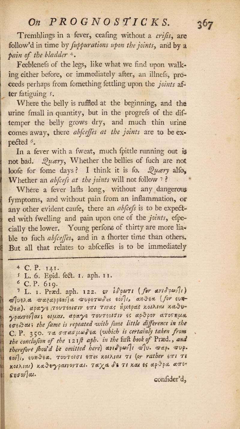 Tremblings in a fever, ceafmg without a crifis, are follow’d in time by j'uppurations upon the joints, and by a pain of the bladder 4 * 6. Feeblenefs of the legs, like what we find upon walk¬ ing either before, or immediately after, an illnefs, pro- i ceeds perhaps from fomething fettling upon the joints af- i ter fatiguing s. Where the belly is ruffled at the beginning, and the i urine fmall in quantity, but in the progrefs of the dif- > temper the belly grows dry, and much thin urine \ comes away, there abfcejfes at the joints are to be ex* t pedled In a fever with a fweat, much fpittle running out is i not bad. hjjueery*, Whether the bellies of fuch are not | loofe for fome days ? I think it is fo. hjhusry alfo, jj Whether an abfcefs at the joints will not follow 7 ? Where a fever lafts long, without any dangerous | fymptoms, and without pain from an inflammation, or t any other evident caufe, there an abfcefs is to be exped> ii ed with fwelling and pain upon one of the joints, efpe- i: dally the lower. Young perfons of thirty are more lia<* | ble to fuch abfcejfes, and in a fhorter time than others, fj But all that relates to abfceffes is to be immediately 4 C. P. 141. * L. 6. Epid. fe£t i. aph. n. 6 C. P. 619. 1 L. 1. Praed. aph, 122. w impart {far avtfpovlt) nfuiKA ‘7z-ca?app£oi/'1 ct '&vpzT&d'ei sovjb ail'd-sol [for zvVr dried)' etpctyi,tqvtioichv ion tivao riy.lpAS aoiRicu Kcidrv- ypa/yoyJcLr, o/y.ccr. apayi tovtioiiiv is ctpdpoj/ Aro^nytA cdiSrcub the fame is repeated with fotfie little difference in the C. P. 350. a a crcrctcr (which is certainly taken from the conclufton of the 12 if aph. in the firft book of Praed., and therefore fhoiid he omitted here) avifpwli afv. wAp. vrv p. iov\i, ‘cundiA. tovtqhti lora KotRtAi ti (or rather im rt KOlKicu) KAdvypCUVOyTAl' TAX* ^ 71 KCU ^ swot] CM- rj ,A con.1 idler i