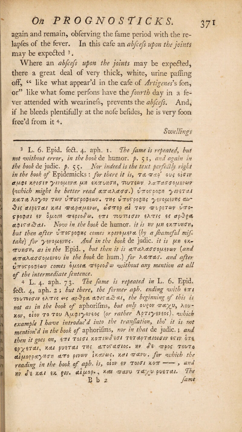 again and remain, obferving the fame period with the re- lapfes of the fever. In this cafe an abfcefs upon the joints may be expedled 3. Where an abfcefs upon the joints may be expedhed, there a great deal of very thick, white, urine palling off, u like what appear’d in the cafe of Artigenes9s fon, or” like what fome perfons have the fourth day in a fe¬ ver attended with wearinefs, prevents the abfcefs. And, if he bleeds plentifully at the nofe befides, he is very foon free’d from it 4, Swellings 3 L. 6. Epid. fe£t. 4. aph. 1. The fame is repeated, but not without error, in the book de humor, p. 51, and again in the book de judic. p. $ P/or indeed is the text perfectly right in the book of Epidemicks: for there it is, t& <zfap ovs oiffiv ctfjKpi Mtaiv ytvofJ.iVA piti znorvuGH, tivtzgov Kajtaggoimvcov (which might be better read ataXagg.) voroGpopH y/vzTAt hat a Xoyoi> 700V uTorpope&y* Tils V7roGpe<p»£ yzvo[/.zvns air •5-/0 A/piTAl KdLl <V>ApA[l.ZV&, CcGTZp Al TCOV TSCpZTCOV VCTO- 5-potpA./ ZV OfJ.OlW 'Uipiodco. i<7Tt TOVTCIGIV ZXT/S Z? Api}?A &$igac/tai. Notv in the hook de humor, it is wv y.w zkotuhgm, but then after vororpotpuo comes Kp/vofj.eVA (by a Jhatneful mif take) for yzvo[AiVtt0• And in the book de judic. it is [ay) zk- '•! oruturH, as in the Epid., but then it is at aXaggq[J.zvg> v (and ataKaggo^juvov in the book de hum.) for Xatag. and after vToGpoDZcov comes o/ao/a arzpioTco without any mention at all of the intermediate fentence. 4 L. 4. aph. 73. The fame is repeated in L. 6. Epid. left. 4, aph. 2 ; but there, the fanner aph. ending with ztti toutoigiv zhvno e*<r tf,pd-p£t aViga&ai, the beginning of this is not as in the book of aphorifms, but only ovqov <ZFet%u9 Xw Koi/y 0101/ to tov A[Atpiyzvzos (or rather Aprtyzvzoi), which example I have introduc'd into the tranfation, tho' it is not mention'd in the book of aphorifms, nor in that de judic.; and then it goes on, zti toigi kotiwTzgi tZTAprA/o/G/v zg/v otz cpyZTA!, KAl pVZTAt TJK AT0GAG10$. M cPz 'Srpo? TOVTq AipofpAyHGU ATO ptvoov Ua.vgoc, ka 1 tsavv . for which the reading in the book of aph. is, oiov zv toigi hot » and fv efs Ml ZK fiv. Aiy.op., KAl <UAW TAyjJ pvZTAt. The E b 2 fa™*