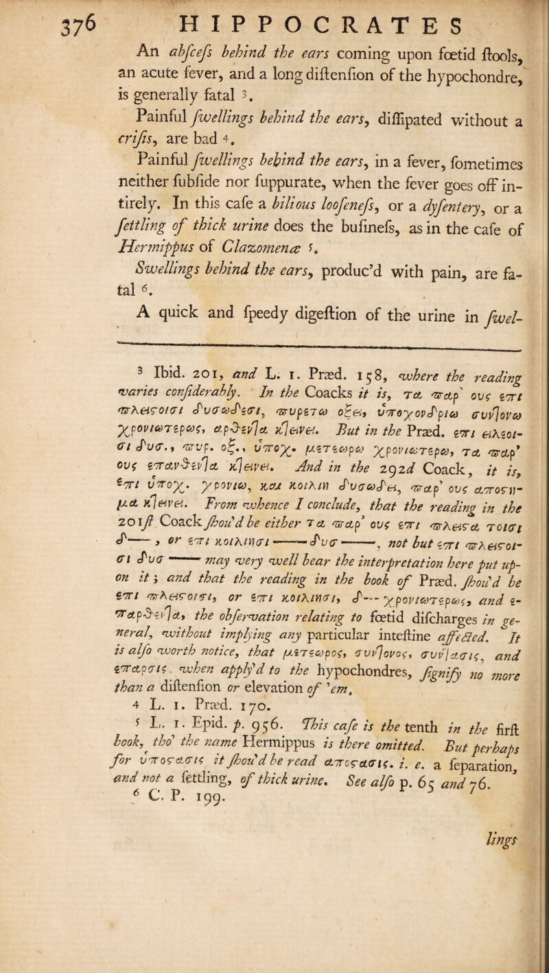 An abfcefs behind the ears coming upon foetid Pools, an acute fever, and a long diftenfion of the hypochondre, is generally fatal 3. Painful fwellings behind the ears, diffipated without a crifts, are bad 4. Painful fwellings behind the ears, in a fever, fometimes neither fubfide nor fuppurate, when the fever goes off in- tirely. In this cafe a bilious loofenefs, or a dyfentery, or a fettling of thick urine does the buhnefs, as in the cafe of Hermippus of Clazomena U Swellings behind the ears, produc’d with pain, are fa¬ tal 6. A quick and fpeedy digeftion of the urine in fwel- ^ Ibid. 201, and L. i. Pra^d. ic|8, where the reading varies confiderably. In the Coacks it is, tcl mrctf ov$ zori •uheigotct dvcooS'zci, <zrvpz7co voroyovelpico cvv\ovcd y^povi&Tipcoz, etp'd'iiijet But in the Pr^d. zwi eihzci- ci d've., ozvp. ojf., voroy. fxzTzcopa ygoviccTzpad, to, vscip* cvs ztclvSzJIcl n{jewel, And in the 292^ Coack, it is, Zf*i vvox- yyovico, km nothin dvaoodei, arap ovs aororir p.ct njetvet. From whence I conclude, that the reading in the 201f CoackJhoud be either a cl qscLp ovs ztti mrheiCct tokji ef , or zm Koihmci --'—luce - not but zrrt arheicoi- ci due - may very well bear the interpretation here put up¬ on it; and that the reading in the hook of Prsed. Jhou d be ion erzh «ro/*7, or ztti nothin* 1* cf— Xpovtmzpus, and z- orach-eja, the obfervation relating to foetid difeharges in ge¬ neral, without implying any particular intekine offeSled. It is alfo worth notice, that [xzrzcopos, ovjouoc, gvv'Iclgis and zvetpeng when apply d to the hypochondres, fignify no more than a dikenfion or elevation of 'em, 4 L. 1. Prad. 170. * L. 1. Epid. p. 956. This cafe is the tenth in the firft hook,' thd the name Hermippus is there omitted. But perhaps for vt or acts itJhou'd be read ctTrcgacis. i. e. a feparation, and not a fettling, of thick urine. See alfo p. 65 and 76. 6 C. P. 199. lings