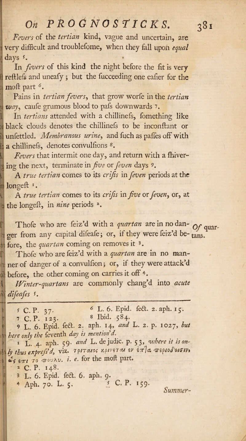 Fevers of the tertian kind, vague and uncertain, are | very difficult and troublefome, when they fall upon equal 1 days In fevers of this kind the night before the fit is very fl reftlefs and uneafy s but the fucceeding one eafier for the moll part 6. Pains in tertian fevers, that grow worfe in the tertian %| way, caufe grumous blood to pafs downwards 7, In tertians attended with a chillinefs, fomething like }i black clouds denotes the chillinefs to be inconftant or iL unfettled. Membranous urine, and fuch as paffes off with i: a chillinefs, denotes convulfions s. Fevers that intermit one day, and return with a fhiver- $ ing the next, terminate in five or feven days 9. A true tertian comes to ifs crifis in feven periods at the ft longeft 1. A true tertian comes to its crifis in five or feven, or, at I the longeft, in nine periods z. Thofe who are feiz’d with a quartan are in no dan- q^ ^uar i ger from any capital difeafe; or, if they were feiz’d be- tans. ,s] fore, the quartan coming on removes it Thofe who are feiz?d with a quartan are in no man- 1 -liner of danger of a convulfion; or, if they were attack’d <| before, the other coming on carries it off 4. Winter-quartans are commonly chang’d into acute :i\| difeafes f. r\ m % 't ;5 * y q P. 37. 6 L- 6* Epid. fe£t. 2. aph. 15. 7 C.P. 123. 8 Ibid. 584. 9 L. 6. Epid. fe£t. 2. aph. 14, and L. 2. p. 1027, but here only the feventh day is mention'd. 1 l ^ aph„ 59. and L. de judic. p. 53, <where it is on¬ ly thus exprefs'd> viz. rpncuos jtpmTa* zv inlet zr7Ti to Tisovhu. i. e. for the moft parts 2 C. P. 148. 3 L. 6. Epid. feet. 6. aph. 9. 4 Aph, 70. L. 5, 2, C. P. 159* Summer-