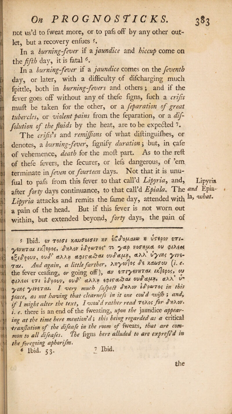 not us’d to fweat more, or to pais off by any other out¬ let, but a recovery enfues In a burning-fever if a jaundice and hiccup come on the fifth day, it is fatal 6. In a burning-fever if a jaundice comes on the fieventh day, or later, with a difficulty of difcharging much fpittle, both in burning-fevers and others; and if the fever goes off without any of thefe figns, fuch a crifis n| muff be taken for the other, or a feparation of great y tubercles, or violent pains from the feparation, or a dif y folution of the fluids by the heat, are to be expected 7. The crifis's and remiff ons of what diftinguifhes, or d denotes, a burning-fever, fignify duration; but, in cafe lij of vehemence, death for the moft part. As to the reft || of thefe fevers, the fecurer, or iefs dangerous, of ’em, si terminate in feven or fourteen days. Not that it is unu- if! fual to pafs from this fever to that call’d Lipyria, and, Lipyria | after forty days continuance, to that call’d Epiala. The and Epia- < I Lipyria attacks and remits the fame day, attended with la* ™hat' q J a pain of the head. But if this fever is not worn out \k within, but extended beyond, forty days, the pain of s Ibid, zv Tonrt niwrouriv tiv iCfoucueo « vrtpov siru yzvvTou r/\tpo$, chRov ™ yap vom/a* ou <p/As« i j sg/J'gow, ov<F fitAAn cL(pt<rcL&cu ovcPctfAVi, «aa’ vym ym- .11 Tout. And again, a little farther, Myovfc <Pi Ktwtrov (i. e. m the fever ceaftng, or going off), &v tTtyzviAT&t nt/spo^, ou M (piKiei ITi idpovv, ouf £tAAw $(pi7cl<&aA OufctfAH, etAA u** 1| yiYIO yiViTcu* I very much fufpeSi efwAov iS'pooros in this tfj place, as not having that clearnefs in it one coiid voijh ; and\ \ j if l might alter the text, Ivsoud rather read 7 shot for <TmA or* II i. e. there is an end of the fweating, upon the jaundice appear- tg zng at the time here mention d j this being regarded as a cntical i| -tranfation of the difeafe in the room of fweats, that are com- 11 mon to all difeafes. The figns here alluded to are exprefid in y the foregoing aphorifn, 6 Ibid. 53. 1 Ibid. the