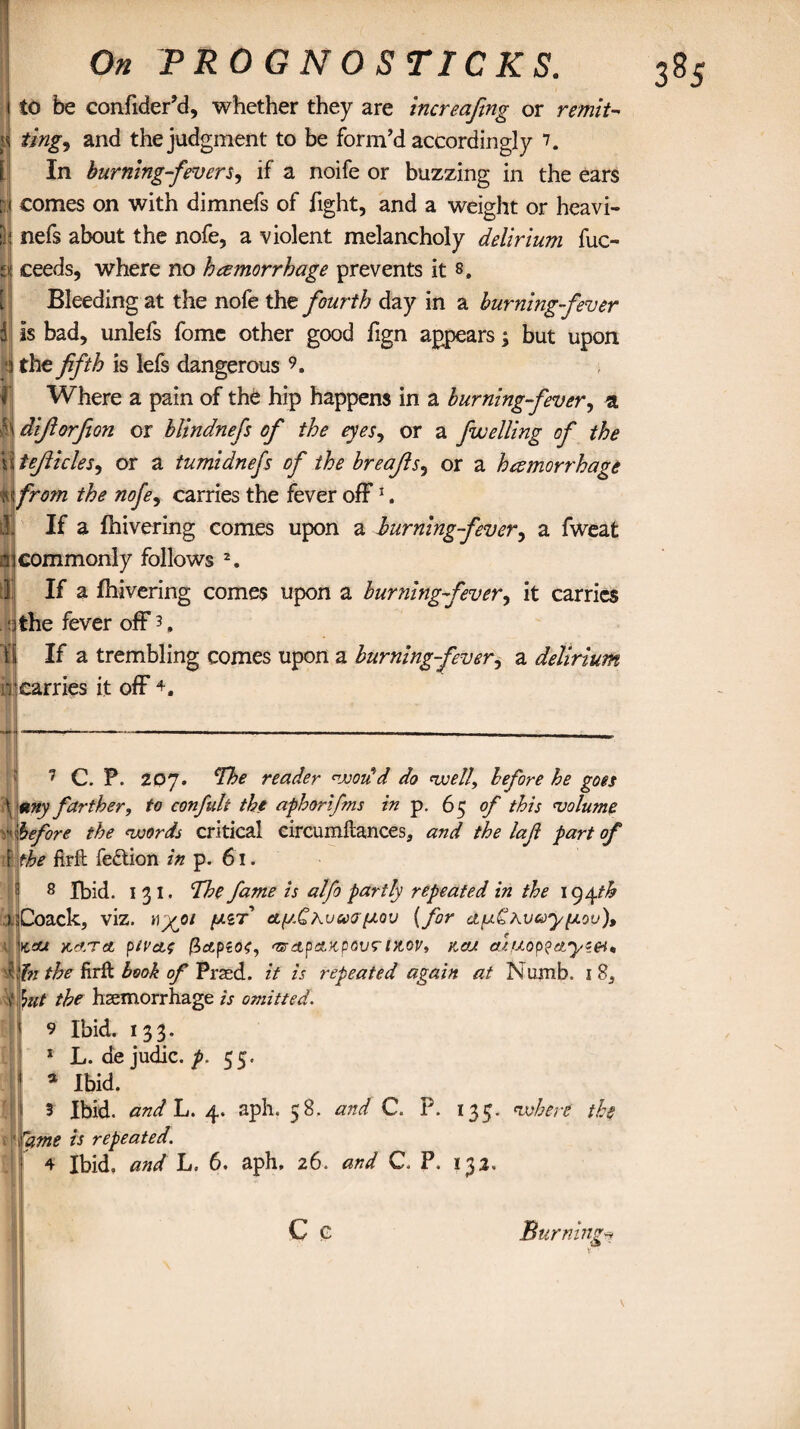 i to be confider’d, whether they are increafing or remit- ting, and the judgment to be form’d accordingly 7. In burning-fevers, if a noife or buzzing in the ears comes on with dimnefs of fight, and a weight or heavi- nefs about the nofe, a violent melancholy delirium fuc- ceeds, where no hemorrhage prevents it 8. Bleeding at the nofe the fourth day in a burning fever is bad, unlefs fomc other good fign appears ; but upon the fifth is lefs dangerous 9. Where a pain of the hip happens in a burning-fever, a h diftorfion or blindnefs of the eyes, or a fwelling of the tejlicles, or a tumidnefs of the breajls, or a hemorrhage ft from the nofe, carries the fever off* 1. If a {hivering comes upon a burning-fever, a fweat commonly follows 2 3 4. If a {hivering comes upon a burning fever, it carries tithe fever off 3, 11 If a trembling comes upon a burning-fever, a delirium n carries it off \ r ti 7 C. P. 207. reader won'd do well, before he goes tiny farther, to confult the aphorifms in p. 65 of this volume before the words critical circumftances, and the lafi part of the firft fe&ion in p. 61. 8 Ibid. 1 3 1. The fame is alfo partly repeated in the 194 th Coack, viz. hyoi fJ.iT cLfj.CKvw7fJ.ov (for auChvceyfLov), KOU Kcf.TcL ftiVcLS (ZctpiOf, mretpeLKpOV? tX.0Vt KOU CUtJ.0p?Ctyie4<, hi the firft book of Pned. it is repeated again at Numb. 1 85 \ut the haemorrhage is omitted. 9 Ibid. 133. 1 L. de judic. p. 55. a Ibid. 3 Ibid, and L. 4. aph. 58. and C. P. 135. where the rame is repeated. 4 Ibid, and L. 6. aph. 26. and C. P. 132. C c Burningv*