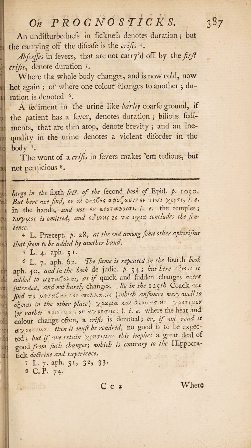 * id u % \ i On PROG NOS TICKS. An undifturbednefs in hcknefs denotes duration ; but the carrying off the difeafe is the crifis * * * 4 * 6. Abfcefifes in fevers, that are not carry’d off by the firfi crifis, denote duration s. Where the whole body changes, and is now cold, now hot again ; of where one colour changes to another ; du¬ ration is denoted A fediment in the urine like barley coarfe ground, if the patient has a fever, denotes duration ; bilious fedi- ments, that are thin atop, denote brevity ; and an ine¬ quality in the urine denotes a violent diforder in the body 7. The want of a crifis in fevers makes ’em tedious, but not pernicious 8. large in the fixth feB. of the fecond book of Epid. p. 1050. But here woe find, m cd <2>AeCs* etpu'coaiv *v nun L e- in the hands, and not iv a^oTcMpoiori. i. e. the temples; Xv'yiJ.oi is omitted, and oTuyyiz ta tyjd concludes the jen- 4 L. Prsecept. p. 28, at the end among fomc other aphoriftits that feem to be added by another hand. $ L. 4. aph. 5 1. 6 L. 7. aph. 62. 'The fame is repeated in the fourth book aph. 40, and in the look de judic. p. 54; but here o^eixt is added to perclCoXcu, as if quick and fudden changes were intended, and not barely changes. So in the 125th Coack we find to yiTc.tC'/P-\ov 'TffoXK&yJS [which anfiwers wery well to o^eica in the other place) ypa>(2et x.cu dtp pari fir ypwiy.ov [or rather vparsttov, or a.yp.vHr/fJLo' )- i. e. where the heat and colour change often, a crifis is denoted ; or, if we read it aypYi'TtfAOv then it muft be rendred, no good is to be expec¬ ted; but if we retain uov-. this implies a great deal ot good from fuch changes', which is contrary to the Elippocra- tick do Brine and experience. 1 L. 7. aph. 31, 32, 33. s C. P. 74* C c 2 Where