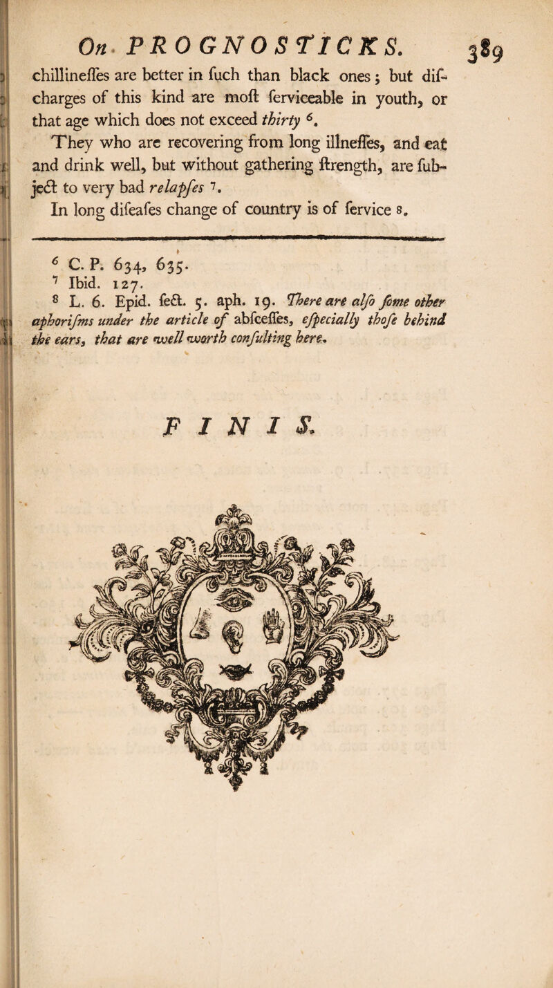 chillinefles are better in fuch than black ones; but dis¬ charges of this kind are moft ferviceable in youths or that age which does not exceed thirty 6. They who are recovering from long illnefles, and eat and drink well, but without gathering ftrength, are fub~ je£l to very bad relapfes 7. In long difeafes change of country is of fervice 8. 6 C. P. 634, 635. 1 Ibid. 127. 8 L. 6. Epid. fed. 5. aph. 19. There are alfo feme other d aphorifms under the article of abfeeffes, efpecially thofe behind ill the earss that are well worth confulting here. FINIS.