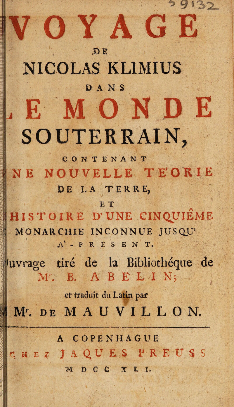 VOYAGE JD B ! NICOLAS KLIMIUS DANS , E M O N D E SOUTERRAIN, CONTENANT NE NOUVELLE TE'ORIE DE LA TERRE, ET HISTOIRE D’UNE CINQUIEME MONARCHIE INCONNUE JUSQJJ’ A’ - P R E S E N T. Juvràge tiré de la Bibliothèque de AT. E. A B ELI N; et traduit du Latin par M\ DE M A U V I L L O N. A COPENHAGUE n h F. ? JAQUES P R E U S S M n C C X L I,