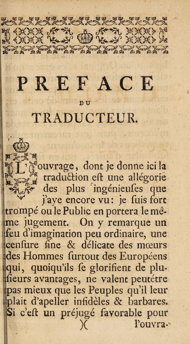 ^JRE^^Ï^JREJRtîRSÏSÏîFï PREFACE D U TRADUCTEUR. ¥ Jjcf ouvrage, dont je donne ici la tt%3£3i tradu£tion eft une allégorie des plus ingénieufes que v j’aye encore vu : je fuis fore trompé ou le Public en portera le mê¬ me jugement. On y remarque un feu d’imagination peu ordinaire, une cenfure fine & délicate des mœurs des Hommes furtout des Européens uqui, quoiqu’ils fè glorifient de plu¬ sieurs avantages, ne valent peutétre pas mieux que les Peuples qu’il leur plait d’apeller infidèles & barbares, c’eft un préjugé favorable pour )( l’ouvra-