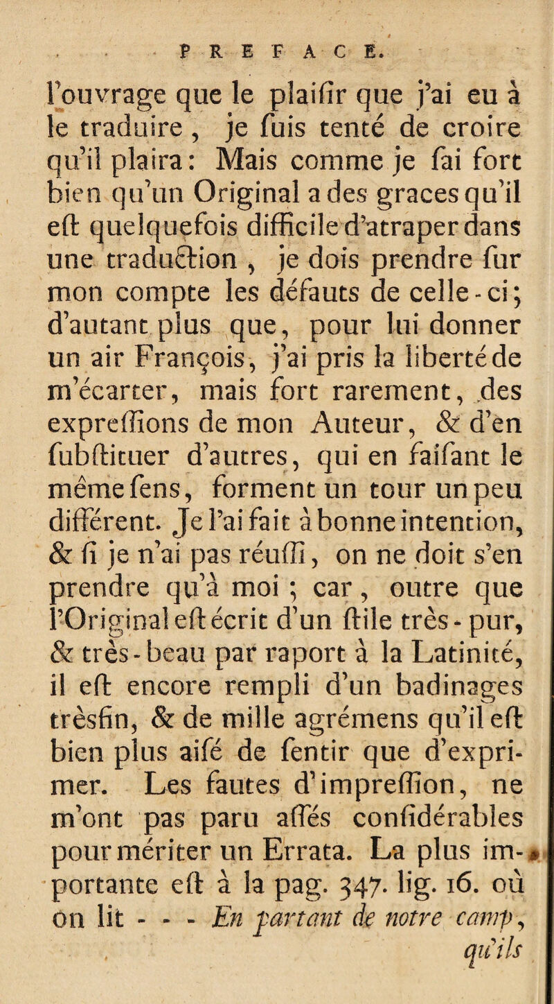 PREFACE. l’ouvrage que le pîaifîr que j’ai eu à le traduire, je fuis tenté de croire qu’il plaira: Mais comme je fai fort bien qu’un Original a des grâces qu’il eft quelquefois difficile d’atraper dans une traduction , je dois prendre fur mon compte les défauts de celle-ci; d’autant plus que, pour lui donner un air François , j’ai pris la liberté de m’écarter, mais fort rarement, des expreffions de mon Auteur, & d’en fubftituer d’autres, qui en fai'fant le mêmefens, forment un tour un peu différent. Jel’aifait àbonneintention, & fi je n’ai pas réuffi, on ne doit s’en prendre qu’à moi ; car, outre que l’Original eft écrit d’un ftile très - pur, & très-beau par raport à la Latinité, il eft encore rempli d’un badinages trèsfin, & de mille agrémens qu’il eft bien plus aifé de fentir que d’expri¬ mer. Les fautes d’impreffion, ne m’ont pas paru affés confidérables pour mériter un Errata. La plus im-* portante eft à la pag. 347. lig. 16. où on lit - - - En fartant de notre camp, qu'ils