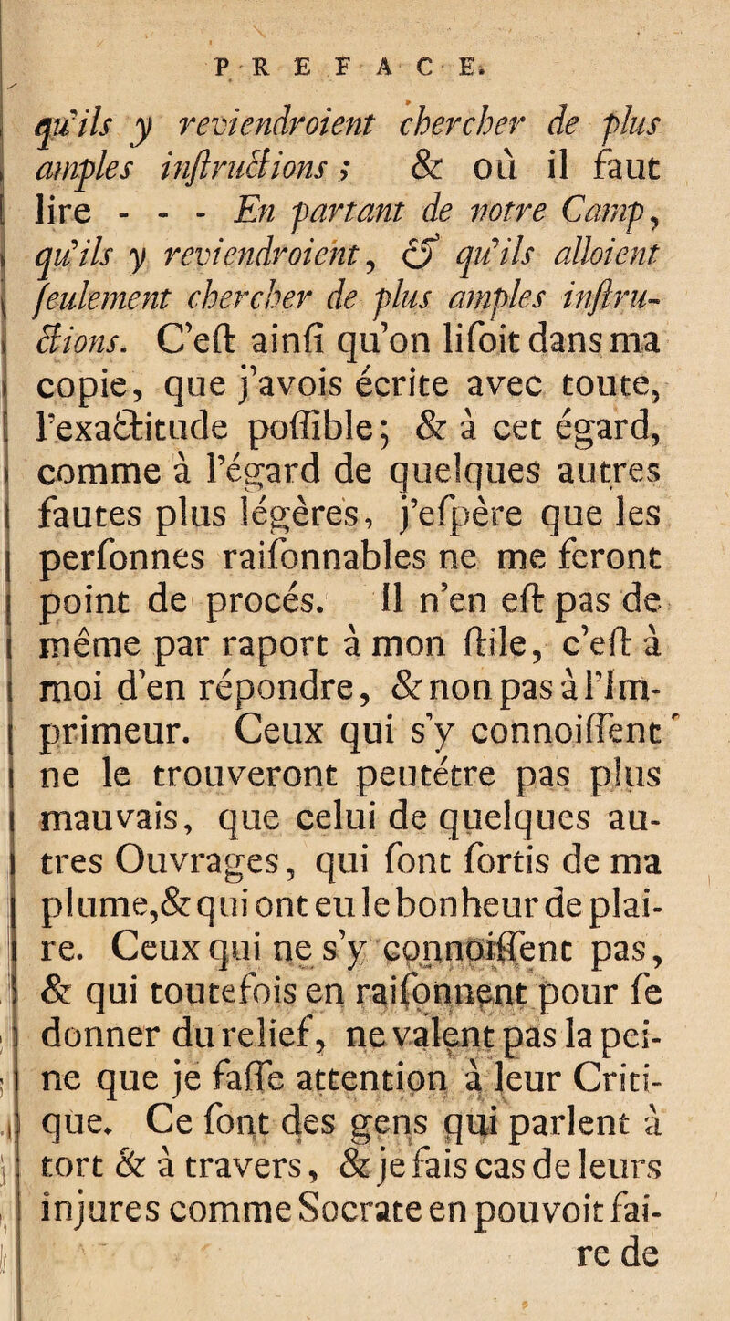 qu'ils y reviendraient chercher de -plus amples inftnichions ; & où il faut lire - - - jEn partant de votre Camp, qu'ils y reviendraient, cf qu'ils allaient feulement chercher de plus amples inftru- Bions. C’eft ainfi qu’on lifoitdansma copie, que j’avois écrite avec toute, l’exaftitude poffible; & à cet égard, comme à l’égard de quelques autres fautes plus légères, j’efpère que les perfonnes raifonnables ne me feront ; point de procès. 11 n’en eft pas de I même par raport à mon ftile, c’eft à moi d’en répondre, & non pas à l’i m¬ primeur. Ceux qui s’y connoiiïent ' ne le trouveront peutétre pas plus mauvais, que celui de quelques au¬ tres Ouvrages, qui font fortis de ma plume,& q ui ont eu le bonheur de plai¬ re. Ceux qui ne s’y connoiffent pas, & qui toutefois en raifonnent pour fe donner du relief, ne valent pas la pei¬ ne que je fafte attention à leur Criti- , que. Ce font des gens qui parlent à tort & à travers, & je fais cas de leurs injures comme Socrate en pouvoit fai¬ re de