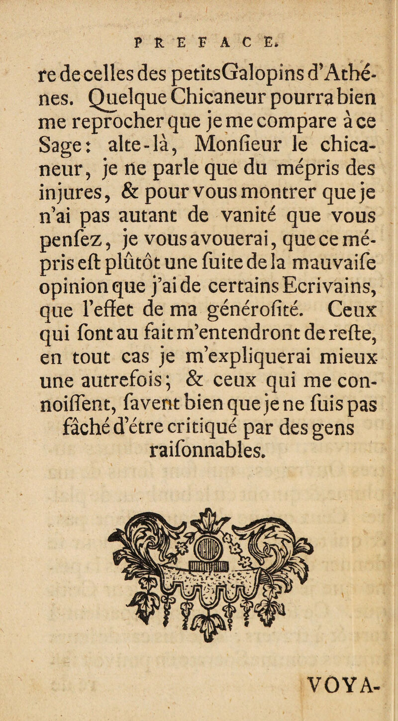 PREFACE. re de celles des petitsGalopins d’Athè¬ nes. Quelque Chicaneur pourra bien me reprocher que je me compare à ce Sage: alte-là, Monfieur le chica¬ neur, je ne parle que du mépris des injures, & pour vous montrer que je n’ai pas autant de vanité que vous penfez, je vous avouerai, que ce mé¬ pris eft plûtôt une fuite de la mauvaife opinion que j’aide certains Ecrivains, que l’effet de ma générofité. Ceux qui font au fait m’entendront de refte, en tout cas je m’expliquerai mieux- une autrefois ; & ceux qui me con- noiffent, favent bien que je ne fuis pas fâché d’étre critiqué par des gens raifonnables. VOYA-