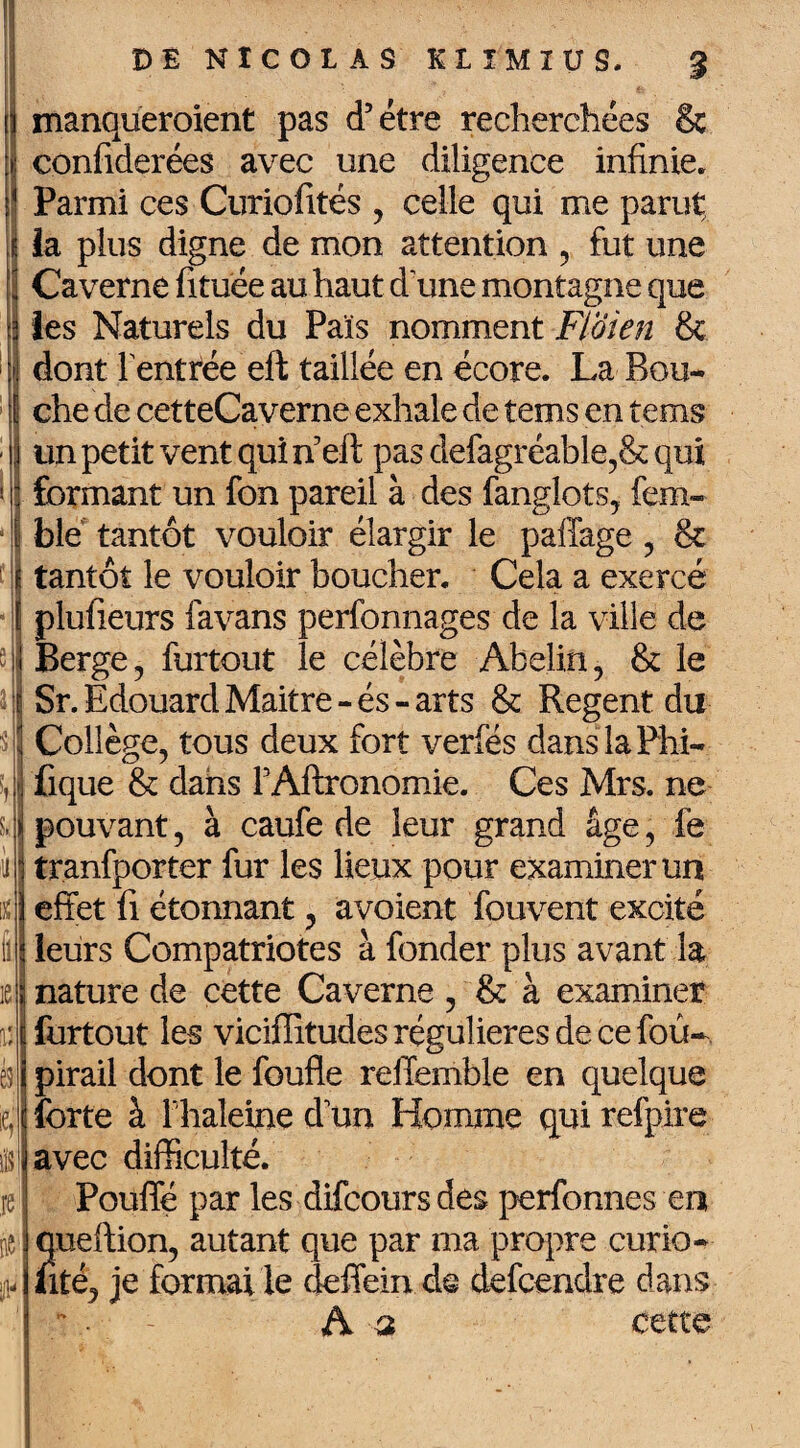 s ■i O S,; \ r \t fl 1e \* I ésl 4 ils re m f: DE NICOLAS KIIMIUS. % manqueroient pas d’étre recherchées & confiderées avec une diligence infinie. Parmi ces Curiofités , celle qui me parut ia plus digne de mon attention , fut une Caverne fi tuée au haut d’une montagne que les Naturels du Pais nomment Fïoien & dont rentrée eft taillée en écore. La Bou¬ che de cetteCaverne exhale de tems en tems un petit vent qui n’eft pas defagréable,& qui formant un fon pareil à des fanglots, fem- ble tantôt vouloir élargir le paffage , & tantôt le vouloir boucher. Cela a exercé plufieurs favans perfonnages de la ville de Berge, furtout le célèbre Abelin, & le Sr. Edouard Maitre-és-arts & Regent du Collège, tous deux fort verfés danslaFhi- fique & dans FAftronomie. Ces Mrs. ne pouvant, à caufe de leur grand âge, ié tranfporter fur les lieux pour examiner un effet fi étonnant, avoient fouvent excité leurs Compatriotes à fonder plus avant la nature de cette Caverne , & à examiner furtout les viciffitudes régulières de ce fou- pirail dont le foufle reffemble en quelque forte à F haleine d un Homme qui refpire avec difficulté. Pouffé par les difcoursdes perfonnes en qneftion, autant que par ma propre curio- fité, je formai le deffein de defcendre dans A a cette