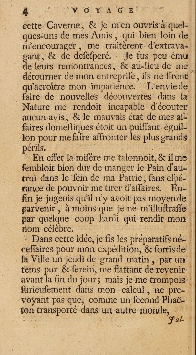 eette Caverne, & je m’en ouvris à quel¬ ques-uns de mes Amis , qui bien loin de m’encourager, me traitèrent d’extrava¬ gant, & de dèfefperé. Je fus peu ému de leurs remontrances, & au-lieu de me détourner de mon entreprife, ils ne firent qu’acroître mon impatience. L’envie de faire de nouvelles découvertes dans la Nature me rendoit incapable d ecouter aucun avis, & le mauvais état de mes af¬ faires domeftiques étoit un puiffant éguii- lon pour me faire affronter les plus grands périls. En effet la mifére me talonnoit, & il me fembloit bien dur de manger le Pain cf au¬ trui dans le fein de ma Patrie, fans efpé- rance de pouvoir me tirer d’affaires. En¬ fin je jugeois qu’il n’y avoit pas moyen de parvenir , à moins que je ne m’illuftraffe par quelque coup hardi qui rendît mon nom célèbre. Dans cette idée, je fis les préparatifs né- ceffaires pour mon expédition, & fortis de là Ville un jeudi de grand matin , par un tems pur & fereiri, me flattant de revenir avant la fin du jour 5 mais je me trompois furieufement dans mon calcul, ne pré¬ voyant pas que, comme un fécond Phaë- ton transporté dans un autre monde, <■' • * .Sa#- S