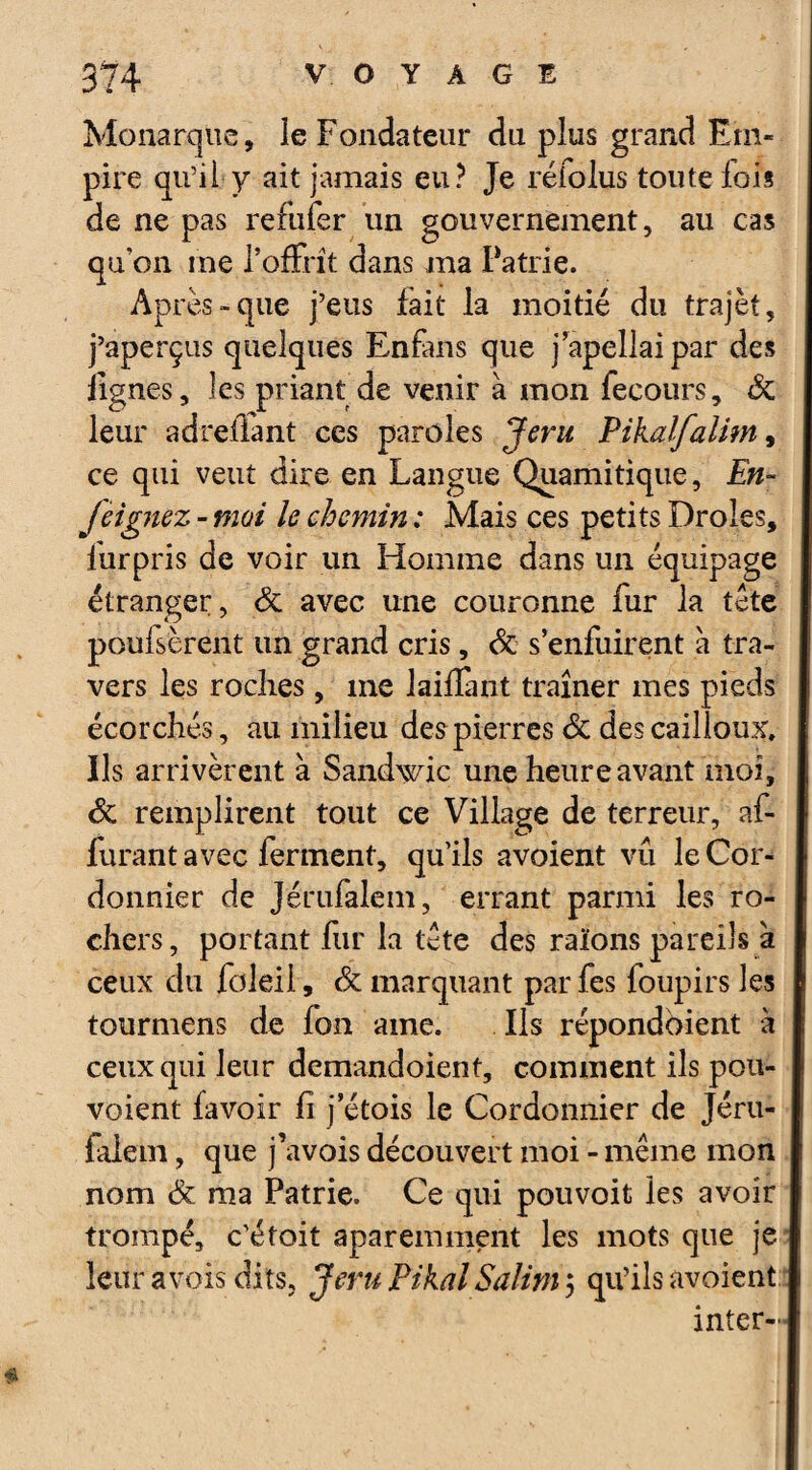 Monarque, le Fondateur du plus grand Em¬ pire qu’il y ait jamais eu? Je réfolus toute fois de ne pas refufer un gouvernement, au cas qu'on me l’offrit dans ma Patrie. Après-que j’eus fait la moitié du trajèt, j’aperçus quelques Enfans que j’apellaipar des lignes, les priant de venir à mon fecours, & leur adrelfant ces paroles Jêru Pikalfallm, ce qui veut dire en Langue Quamitique, En- jeignez - moi le chemin : Mais ces petits Drôles, furpris de voir un Homme dans un équipage étranger, & avec une couronne fur la tète poufsèrent un grand cris, & s’enfuirent à tra¬ vers les roches, me laifîant traîner mes pieds écorchés, au milieu des pierres & des cailloux. Ils arrivèrent à Sandwic une heure avant moi, & remplirent tout ce Village de terreur, af- furant avec ferment, qu’ils avoient vu le Cor¬ donnier de Jérufalem, errant parmi les ro¬ chers, portant fur la tète des raïons pareils à ceux du foleii, & marquant parfes foupirs les tourmens de ion ame. Ils répondbient à ceux qui leur demandoienf, comment ils pou- voient (avoir fi j etois le Cordonnier de Jéru¬ falem , que j’avois découvert moi - meme mon nom & ma Patrie. Ce qui pouvoit les avoir trompé, c’étoit aparemment les mots que je leur a vois dits, JeruPikalSalinij qu’ils avoient inter-