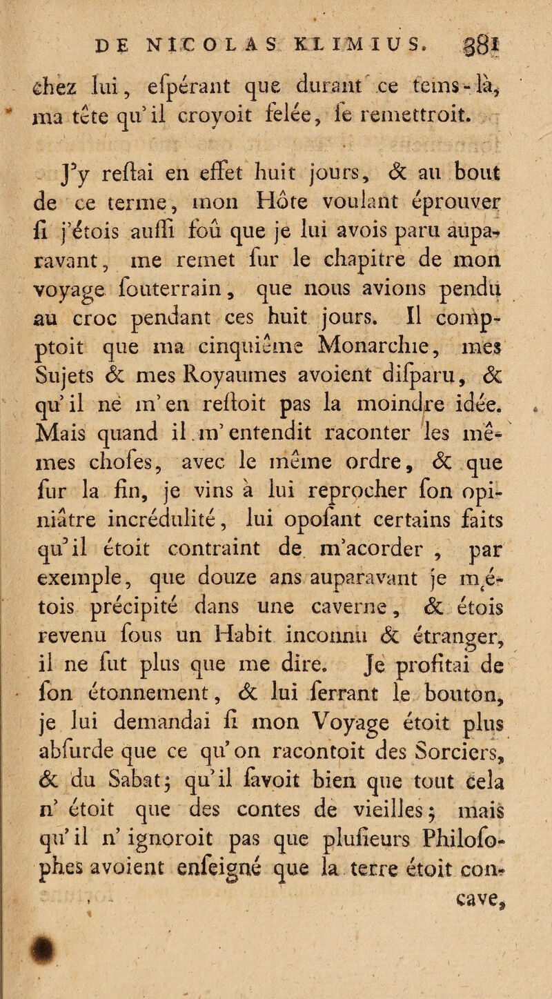chez lui, elpérant que durant ce teins-là, * nia tête qu’ il croyoit felée, le remettroit. Y y reliai en effet huit jours, Sc au bout de ce terme, mon Hôte voulant éprouver fi j’étois aufli fbû que je lui avois paru aupa¬ ravant, me remet fur le chapitre de mon voyage fouterrain, que nous avions pendu au croc pendant ces huit jours. Il conîp- ptoit que ma cinquième Monarchie, mes Sujets Sc mes Royaumes avoient difparu, Sc qu’il né m’en relloit pas la moindre idée. Mais quand il m’entendit raconter les mê¬ mes chofes, avec le même ordre, Sc que fur la fin, je vins à lui reprocher fon opi¬ niâtre incrédulité, lui opofant certains faits qu’il étoit contraint de m’acorder , par exemple, que douze ans auparavant je ma¬ tois précipité dans une caverne, Sc étois revenu fous un Habit inconnu Sc étranger, il ne lut plus que me dire. Je profitai de fon étonnement, Sc lui ferrant le bouton, je lui demandai fi mon Voyage étoit plus abfurde que ce qu’ on racontoit des Sorciers, Sc du Sabat; qu’il favoit bien que tout cela n’ étoit que des contes de vieilles; mais qu’ il n ignoroit pas que plufieurs Philofo- phes avaient enfeigné que la terre étoit con- > - cave.