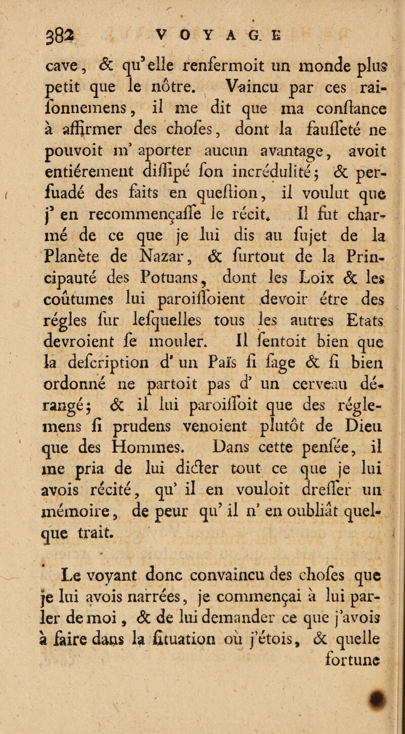 cave, de qu5 elle renfermoit un monde plus petit que le nôtre. Vaincu par ces rai- fonnemens, il me dit que ma confiance à affirmer des chofes, dont la fauffeté ne pouvoit m aporter aucun avantage, avoit entièrement dillipé Ion incrédulité; de per- fuadé des faits en queüion, il voulut que j3 en recommençaffe le récit* Il fut char¬ mé de ce que je lui dis au fujet de la Planète de Nazar, de furtout de la Prin¬ cipauté des Potuans, dont les Loix de les coutumes lui paroiiloient devoir être des régies lur lefquelles tous les autres Etats devroient fe mouler. Il lentoit bien que la defeription d* un Pais fi iage de fi bien ordonné 11e partait pas d’ un cerveau dé¬ rangé 5 de il lui paroifïbit que des régle- mens fi prudens venoient plutôt de Dieu que des Hommes. Dans cette penfée, il me pria de lui di&er tout ce que je lui avois récité, qu’ il en vouloit dreflèr un mémoire, de peur qu’ il n* en oubliât quel¬ que trait. m Le voyant donc convaincu des chofes que je lui avois narrées, je commençai à lui par¬ ler de moi, de de lui demander ce que j avois à faire dans 1? fituation oii j’étois, de quelle fortune